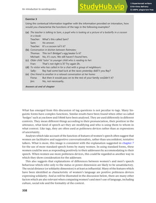 308
An introduction to sociolinguistics
What has emerged from this discussion of tag questions is not peculiar to tags. Many lin-
guistic forms have complex functions. Similar results have been found when other so-called
‘hedges’ such as you know and I think have been analysed. They are used differently in different
contexts. They mean different things according to their pronunciation, their position in the
utterance, what kind of speech act they are modifying and who is using them to whom in
what context. Like tags, they are often used as politeness devices rather than as expressions
of uncertainty.
Analyses which take account of the function of features of women’s speech often suggest that
women are facilitative and supportive conversationalists, rather than unconfident, tentative
talkers. What is more, this image is consistent with the explanation suggested in chapter 7
for the use of more standard speech forms by many women. In using standard forms, these
women could be seen as responding positively to their addressees by accommodating to their
speech. When women use more politeness devices, this could be regarded as another way in
which they show consideration for the addressee.
This also suggests that explanations of differences between women’s and men’s speech
behaviour which refer only to the status or power dimension are likely to be unsatisfactory.
The social distance (or solidarity dimension) is at least as influential. Many of the features which
have been identified as characteristic of women’s language are positive politeness devices
expressing solidarity. And as will be illustrated in the discussion below, there are many other
factors which are also relevant when comparing women’s and men’s use of language, including
culture, social role and the formality of the context.
Exercise 3
Using the contextual information together with the information provided on intonation, how
would you characterise the functions of the tags in the following examples?
(a) The teacher is talking to Sam, a pupil who is looking at a picture of a butterfly in a cocoon
in a book:
Teacher: What’s this called Sam?
Sam: No answer.
Teacher: It’s a cocoon isv’t it?
(b) Conversation in kitchen between flatmates:
Thomas: This isn’t Bridget’s egg beater ts it?
Michael: No, it’s ours. We still haven’t found hers.
(c) Older child ‘tutor’ to younger child who is reading to her:
Fran: That’s not right is ut? Try again sh.
(d) To visitor who has called in for a chat with a group of neighbours:
Sally: Ray had some bad luck at the races yesterday didv’t you Ray?
(e) One friend to another in a relaxed conversation at her home:
Fiona: But then it would pass on to the rest of your family woãldn’t it?
Jim: No, not necessarily.
Answers at end of chapter
 