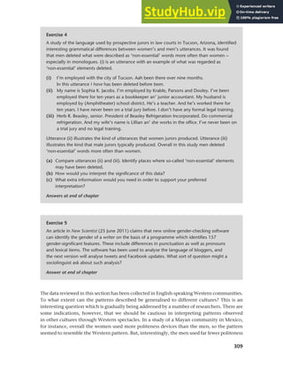 309
Chapter 12 Gender, politeness and stereotypes
The data reviewed in this section has been collected in English-speaking Western communities.
To what extent can the patterns described be generalised to different cultures? This is an
interesting question which is gradually being addressed by a number of researchers. There are
some indications, however, that we should be cautious in interpreting patterns observed
in other cultures through Western spectacles. In a study of a Mayan community in Mexico,
for instance, overall the women used more politeness devices than the men, so the pattern
seemed to resemble the Western pattern. But, interestingly, the men used far fewer politeness
Exercise 4
A study of the language used by prospective jurors in law courts in Tucson, Arizona, identified
interesting grammatical differences between women’s and men’s utterances. It was found
that men deleted what were described as ‘non-essential’ words more often than women –
especially in monologues. (i) is an utterance with an example of what was regarded as
‘non-essential’ elements deleted.
(i) I’m employed with the city of Tucson. Aah been there over nine months.
In this utterance I have has been deleted before been.
(ii) My name is Sophia K. Jacobs. I’m employed by Krable, Parsons and Dooley. I’ve been
employed there for ten years as a bookkeeper an’ junior accountant. My husband is
employed by (Amphitheater) school district. He’s a teacher. And he’s worked there for
ten years. I have never been on a trial jury before. I don’t have any formal legal training.
(iii) Herb R. Beasley, senior. President of Beasley Refrigeration Incorporated. Do commercial
refrigeration. And my wife’s name is Lillian an’ she works in the office. I’ve never been on
a trial jury and no legal training.
Utterance (ii) illustrates the kind of utterances that women jurors produced. Utterance (iii)
illustrates the kind that male jurors typically produced. Overall in this study men deleted
‘non-essential’ words more often than women.
(a) Compare utterances (ii) and (iii). Identify places where so-called ‘non-essential’ elements
may have been deleted.
(b) How would you interpret the significance of this data?
(c) What extra information would you need in order to support your preferred
interpretation?
Answers at end of chapter
Exercise 5
An article in New Scientist (25 June 2011) claims that new online gender-checking software
can identify the gender of a writer on the basis of a programme which identifies 157
gender-significant features. These include differences in punctuation as well as pronouns
and lexical items. The software has been used to analyse the language of bloggers, and
the next version will analyse tweets and Facebook updates. What sort of question might a
sociolinguist ask about such analysis?
Answer at end of chapter
 