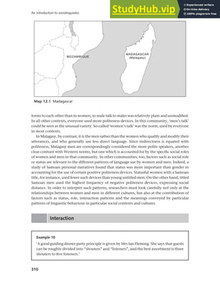 310
An introduction to sociolinguistics
forms to each other than to women, so male talk to males was relatively plain and unmodified.
In all other contexts, everyone used more politeness devices. In this community, ‘men’s talk’
could be seen as the unusual variety. So-called ‘women’s talk’ was the norm, used by everyone
in most contexts.
In Malagasy, by contrast, it is the men rather than the women who qualify and modify their
utterances, and who generally use less direct language. Since indirectness is equated with
politeness, Malagasy men are correspondingly considered the more polite speakers, another
clear contrast with Western norms, but one which is accounted for by the specific social roles
of women and men in that community. In other communities, too, factors such as social role
or status are relevant to the different patterns of language use by women and men. Indeed, a
study of Samoan personal narratives found that status was more important than gender in
accounting for the use of certain positive politeness devices. Statusful women with a Samoan
title, for instance, used fewer such devices than young untitled men. On the other hand, titled
Samoan men used the highest frequency of negative politeness devices, expressing social
distance. In order to interpret such patterns, researchers must look carefully not only at the
relationships between women and men in different cultures, but also at the contribution of
factors such as status, role, interaction patterns and the meanings conveyed by particular
patterns of linguistic behaviour in particular social contexts and cultures.
Interaction
Map 12.1 Madagascar
Example 10
‘A good guiding dinner party principle is given by Mrs Ian Fleming. She says that guests
can be roughly divided into “shouters” and “listeners”, and the best assortment is three
shouters to five listeners.’
 