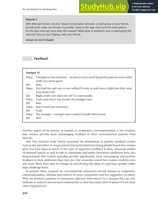 314
An introduction to sociolinguistics
Exercise 7
With their permission, record a relaxed conversation between a small group of your friends.
Include both males and females if possible. Listen to the tape and count the interruptions.
Do the men interrupt more than the women? What kinds of problems arise in attempting this
exercise? Discuss your findings with your friends.
Answer at end of chapter
Feedback
Example 13
Mary: I worked in that hotel for – ah eleven years and I found the patrons were really
really you know good
Jill: Mm.
Mary: You had the odd one or two ruffian’d come in and cause a fight but they were
soon dealt with.
Jill: Right, really just takes one eh? To start trouble.
Mary: Yeah, and and it was mostly the younger ones
Jill: Mm.
Mary: that would start you know.
Jill: Yeah.
Mary: The younger – younger ones couldn’t handle their booze.
Jill: Mm.
Another aspect of the picture of women as cooperative conversationalists is the evidence
that women provide more encouraging feedback to their conversational partners than
men do.
One New Zealand study which examined the distribution of positive feedback (noises
such as mm and mhm) in casual relaxed interaction between young people found that women
gave over four times as much of this type of supportive feedback as men. American studies
of informal speech as well as talk in classrooms and under laboratory conditions have also
demonstrated that women typically provide significantly more encouraging and positive
feedback to their addressees than men do. One researcher noted that women students were
also more likely than men to enlarge on and develop the ideas of a previous speaker rather
than challenge them.
In general, then, research on conversational interaction reveals women as cooperative
conversationalists, whereas men tend to be more competitive and less supportive of others.
Why are women’s patterns of interaction different from men’s? Is it because they are sub-
ordinate in status to men in most communities so that they must strive to please? Or are there
other explanations?
 