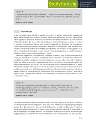 315
Chapter 12 Gender, politeness and stereotypes
Exercise 8
Compare the transcript provided in example 12 with the one provided in example 13. Identify
specific examples in these transcripts of the patterns of interaction discussed in the preceding
section.
Answer at end of chapter
Explanations
In an interesting range of this research, it seems to be gender rather than occupational
status, social class or some other social factor which most adequately accounts for the inter-
actional patterns described. Women doctors were consistently interrupted by their patients,
while male doctors did most of the interrupting in their consultations. A study of women
in business organisations showed that women bosses did not dominate the interactions.
Males dominated regardless of whether they were boss or subordinate. The societally sub-
ordinate position of women indicated by these patterns has more to do with gender than
role or occupation. For this data at least, women’s subordinate position in a male-dominated
society seems the most obvious explanatory factor.
Women’s cooperative conversational strategies, however, may be explained better by
looking at the influence of context and patterns of socialisation. The norms for women’s talk
may be the norms for small group interaction in private contexts, where the goals of the inter-
action are solidarity stressing – maintaining good social relations. Agreement is sought and
disagreement avoided. By contrast, the norms for male interaction seem to be those of public
referentially-oriented interaction. The public model is an adversarial one, where contradiction
and disagreement is more likely than agreement and confirmation of the statements of others.
Speakers compete for the floor and for attention; and wittiness, even at others’ expense, is
highly valued. These patterns seem to characterise men’s talk even in private contexts, as will
be illustrated below.
Exercise 9
If one accepts the generalisation that the goals of women’s talk are often aimed at
maintaining good social relations and emphasising solidarity, while men’s talk is more often
referentially oriented and competitive, whose norms prevail in mixed-gender informal
interaction in your experience?
Answer at end of chapter
The differences between women and men in ways of interacting may be the result of different
socialisation and acculturation patterns. If we learn ways of talking mainly in single-gender peer
groups, then the patterns we learn are likely to be gender-specific. And the kind of miscom-
munication which undoubtedly occurs between women and men may well be attributable to
the different expectations each gender has of the function of the interaction, and the ways it
is appropriately conducted. Some of these differences will be illustrated in the next section.
 