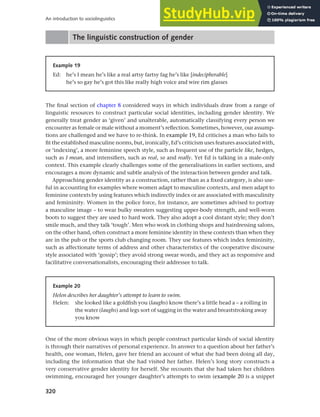 320
An introduction to sociolinguistics
The linguistic construction of gender
Example 19
Ed: he’s I mean he’s like a real artsy fartsy fag he’s like [indecipherable]
he’s so gay he’s got this like really high voice and wire rim glasses
The final section of chapter 8 considered ways in which individuals draw from a range of
linguistic resources to construct particular social identities, including gender identity. We
generally treat gender as ‘given’ and unalterable, automatically classifying every person we
encounter as female or male without a moment’s reflection. Sometimes, however, our assump-
tions are challenged and we have to re-think. In example 19, Ed criticises a man who fails to
fit the established masculine norms, but, ironically, Ed’s criticism uses features associated with,
or ‘indexing’, a more feminine speech style, such as frequent use of the particle like, hedges,
such as I mean, and intensifiers, such as real, so and really. Yet Ed is talking in a male-only
context. This example clearly challenges some of the generalisations in earlier sections, and
encourages a more dynamic and subtle analysis of the interaction between gender and talk.
Approaching gender identity as a construction, rather than as a fixed category, is also use-
ful in accounting for examples where women adapt to masculine contexts, and men adapt to
feminine contexts by using features which indirectly index or are associated with masculinity
and femininity. Women in the police force, for instance, are sometimes advised to portray
a masculine image – to wear bulky sweaters suggesting upper-body strength, and well-worn
boots to suggest they are used to hard work. They also adopt a cool distant style; they don’t
smile much, and they talk ‘tough’. Men who work in clothing shops and hairdressing salons,
on the other hand, often construct a more feminine identity in these contexts than when they
are in the pub or the sports club changing room. They use features which index femininity,
such as affectionate terms of address and other characteristics of the cooperative discourse
style associated with ‘gossip’; they avoid strong swear words, and they act as responsive and
facilitative conversationalists, encouraging their addressee to talk.
One of the more obvious ways in which people construct particular kinds of social identity
is through their narratives of personal experience. In answer to a question about her father’s
health, one woman, Helen, gave her friend an account of what she had been doing all day,
including the information that she had visited her father. Helen’s long story constructs a
very conservative gender identity for herself. She recounts that she had taken her children
swimming, encouraged her younger daughter’s attempts to swim (example 20 is a snippet
Example 20
Helen describes her daughter’s attempt to learn to swim.
Helen: she looked like a goldfish you (laughs) know there’s a little head a – a rolling in
the water (laughs) and legs sort of sagging in the water and breaststroking away
you know
 