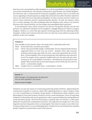 321
Chapter 12 Gender, politeness and stereotypes
from the story), persuaded her oldest daughter to cook her grandfather’s lunch, and put her
own needs consistently last. The identity constructed is ‘good mother’ and ‘dutiful daughter’.
The discourse style is characterised by interactive pragmatic particles such as you know and
you see, appealing to shared experience, hedges like sort of and even rather ‘feminine’ adjectives
such as cute, little and sweet to describe her daughters. In other contexts, however, Helen con-
structs a more contestive and less conformist gender identity. At work, for instance, where
she is a senior manager, she often challenges ideas she disagrees with, using a very assertive
discourse style characterised by very few hedges and unmitigated direct questions.
In recounting her story, Helen constructs not only her own gender identity, but she also
presents very ‘gendered’ identities for her daughters. example 20 presents Helen’s youngest
daughter, Andrea, as a sweet little girl, gamely swimming along with her admiring mother
alongside. Andrea wasn’t present when the story was told, but 4-year-old Ian was part of the
audience in the next example.
Example 21
June and Mike are Ian’s parents. Mary is his auntie who is visiting them after work.
Mary: Hi Ian what have you been up to today?
June: Oh he’s been just terrible (laugh). Unbelievable. First he emptied all the kitchen
cupboards before we were even out of bed – absolute chaos with everyone
rushing round trying to get ready for work – pans and soap powder all over the
floor. (General laughter) Then he got himself into the bathroom and what does
he do? He empties all my expensive bubble bath into the bath with the water
running. So we’ve got bubbles everywhere – the bathroom was just full of soap
(laugh). Mike nearly broke his neck just trying to switch off the tap. He’s just too
much – a real monkey (laugh).
Mike: (Laugh) Yes he’s a real little rascal – a real bad lad – eh Ian!
Exercise 11
What messages is Ian getting about his behaviour?
How are these signalled in the excerpt?
Answer at end of chapter
Narratives are just one means of constructing particular gender identities. Approaching the
construction of gender as a process, rather than regarding gender as a given category, leads
to a view of individuals as constantly ‘doing’ gender. As illustrated in earlier chapters, every
phonological, lexical and syntactic selection conveys social information. Ways of expressing
solidarity or informality may also be gendered as well as expressed differently among different
social and ethnic groups. The form that teasing or ‘joshing’ takes, for instance, is often quite
distinctive for particular communities of practice. This approach encourages us to view every
linguistic (and non-linguistic) choice as meaningful. Every time we speak, we are either rein-
forcing existing norms or we are challenging them. People who do not neatly fit into standard
gender categories are particularly aware of this process.
 