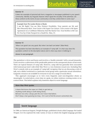 324
An introduction to sociolinguistics
The quotation is clever and funny and involves a ‘double entendre’ with a sexual innuendo.
It also involves a subversion of the predictable pattern in the unexpected choice of last word.
These are typical features of camp talk. However, camp talk has generally been associated
with homosexual men’s talk while Mae West is a very feminine sexual icon. Including Mae
West’s comedy style as an example of ‘camp talk’ recognises that we are discussing a style of
talk, not a dialect restricted to a particular social group with a particular sexual orientation.
Linguistic resources are available to everyone to use for a range of social effects.
This approach encourages us to view every linguistic (and non-linguistic) choice as
meaningful. As noted above, every time we speak, we either reinforce existing norms or we
contest them. This belief explains why feminists object to sexist language.
Exercise 13
‘When I am good I am very good. But when I am bad I am better’ (Mae West)
This quotation has been described as an example of ‘camp talk’. In what ways does this
quotation conform to the description above and in what ways does it challenge it.
Answer in next paragraph
Exercise 12
Collect ten examples of personal ads from a magazine or newspaper published in your speech
community. Identify any linguistic features which signal the sexuality of the advertiser. Do
these conform to the norms of your community or do they contest them in some way?
Example from The London Review of Books
I am Mr Right! You are Miss Distinct Possibility. Your parents are Mr and
Mrs Obscenely Rich. Your Uncle is Mr Expert Tax Lawyer. Your cousin is Ms Spare
Apartment on a Caribbean Hideaway that She Rarely Uses. Your brother is Mr Can
Fix You Up A Fake Passport for a Small Fee. Man, 51.
A dame that knows the ropes isn’t likely to get tied up.
Anything worth doing is worth doing slowly.
Between two evils, I always pick the one I never tried before.
Don’t keep a man guessing too long – he’s sure to find the answer somewhere else.
More Mae West quotes
Sexist language
In 1980, an American linguist, Dwight Bolinger, published a book called Language: the Loaded
Weapon. In it he explored the wide variety of ways in which the English language provides
 