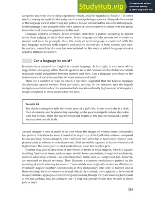 325
Chapter 12 Gender, politeness and stereotypes
categories and ways of encoding experience which could be regarded as ‘loaded’ – in other
words, carrying an implicit value judgement or manipulating responses. Alongside discussions
of the language used in advertising and politics, he also considered the area of sexist language.
Sexist language is one example of the way a culture or society conveys its values from one group
to another and from one generation to the next.
Language conveys attitudes. Sexist attitudes stereotype a person according to gender
rather than judging on individual merits. Sexist language encodes stereotyped attitudes to
women and men. In principle, then, the study of sexist language is concerned with the
way language expresses both negative and positive stereotypes of both women and men.
In practice, research in this area has concentrated on the ways in which language conveys
negative attitudes to women.
Can a language be sexist?
Feminists have claimed that English is a sexist language. At first sight, it may seem odd to
suggest that a language rather than its speakers are sexist. Sexism involves behaviour which
maintains social inequalities between women and men. Can a language contribute to the
maintenance of social inequalities between women and men?
There are a number of ways in which it has been suggested that the English language
discriminates against women. Most obviously, perhaps, in the semantic area the English
metaphors available to describe women include an extraordinarily high number of derogatory
images compared to those used to describe men.
Example 26
The chicken metaphor tells the whole story of a girl’s life. In her youth she is a chick,
then she marries and begins feeling cooped up, so she goes to hen parties where she cackles
with her friends. Then she has her brood and begins to hen-peck her husband. Finally,
she turns into an old biddy.
Animal imagery is one example of an area where the images of women seem considerably
less positive than those for men. Consider the negativity of bitch, old biddy and cow, compared
to stud and wolf. Animal imagery which refers to men often has at least some positive com-
ponent (such as wiliness or sexual prowess). Birds are widely regarded as feather-brained and
flighty! Even the more positive chick and kitten are sweet but helpless pets.
Women may also be described or referred to in terms of food imagery, which is equally
insulting. Saccharine terms, such as sugar, sweetie, honey, are mainly, though not exclusively,
used for addressing women. Less complimentary terms such as crumpet and tart, however,
are restricted to female referents. They illustrate a common evolutionary pattern in the
meaning of words referring to women. Terms which were originally neutral or affectionate
eventually acquire negative connotations as they increasingly refer only to women and as
their meanings focus on women as sexual objects. By contrast, there appears to be less food
imagery which is appropriate for referring only to men, though there are insulting terms such
as veg and cabbage, and, according to one 11-year-old, parsnip, which may be used to abuse
girls or boys!
 