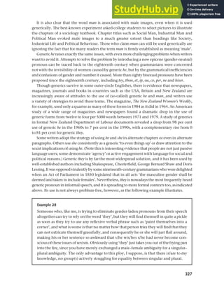 327
Chapter 12 Gender, politeness and stereotypes
It is also clear that the word man is associated with male images, even when it is used
generically. The best-known experiment asked college students to select pictures to illustrate
the chapters of a sociology textbook. Chapter titles such as Social Man, Industrial Man and
Political Man evoked male images to a much greater extent than headings like Society,
Industrial Life and Political Behaviour. Those who claim man can still be used generically are
ignoring the fact that for many readers the term man is firmly established as meaning ‘male’.
Generic he raises exactly the same issues, with even more challenging problems when writers
want to avoid it. Attempts to solve the problem by introducing a new epicene (gender-neutral)
pronoun can be traced back to the eighteenth century when grammarians were concerned
not with the invisibility of women caused by generic he, but by the grammatical inefficiencies
and confusions of gender and number it caused. More than eighty bisexual pronouns have been
proposed since the eighteenth century, including tey, thon, et, ip, ou, co, per, ne and hiser.
Though generics survive in some outer-circle Englishes, there is evidence that newspapers,
magazines, journals and books in countries such as the USA, Britain and New Zealand are
increasingly aware of attitudes to the use of (so-called) generic he and man, and writers use
a variety of strategies to avoid these terms. The magazine, The New Zealand Women’s Weekly,
for example, used only a quarter as many of these forms in 1984 as it did in 1964. An American
study of a wide range of magazines and newspapers found a dramatic drop in the use of
generic forms from twelve to four per 5000 words between 1971 and 1979. A study of generics
in formal New Zealand Department of Labour documents revealed a drop from 98 per cent
use of generic he in the 1960s to 7 per cent in the 1990s, with a complementary rise from 0
to 81 per cent for generic they.
Some writers adopt the strategy of using he and she in alternate chapters or even in alternate
paragraphs. Others use she consistently as a generic ‘to even things up’ or draw attention to the
sexist implications of using he. (Note this is interesting evidence that people are not just passive
language users; some demonstrate ‘agency’ or active engagement with language for social and
political reasons.) Generic they is by far the most widespread solution, and it has been used by
well-established authors including Shakespeare, Chesterfield, George Bernard Shaw and Doris
Lessing.Itwasopposedvirulentlybysomenineteenth-centurygrammarianswhoweredelighted
when an Act of Parliament in 1850 legislated that in all acts ‘the masculine gender shall be
deemed and taken to include females’. Nevertheless, they is nowadays the most frequently heard
generic pronoun in informal speech, and it is spreading to more formal contexts too, as indicated
above. Its use is not always problem-free, however, as the following example illustrates.
Example 28
Someone who, like me, is trying to eliminate gender-laden pronouns from their speech
altogether can try to rely on the word ‘they’, but they will find themself in quite a pickle
as soon as they try to use any reflexive verbal phrase such as ‘paint themselves into a
corner’, and what is worse is that no matter how that person tries they will find that they
can not extricate themself gracefully, and consequently he or she will just flail around,
making his or her sentence so awkward that s/he wis/hes s/he had never become con-
scious of these issues of sexism. Obviously using ‘they’ just takes you out of the frying pan
into the fire, since you have merely exchanged a male–female ambiguity for a singular–
plural ambiguity. The only advantage to this ploy, I suppose, is that there is/are to my
knowledge, no group(s) actively struggling for equality between singular and plural.
 
