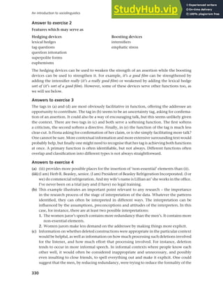 330
An introduction to sociolinguistics
Answer to exercise 2
Features which may serve as
Hedging devices Boosting devices
lexical hedges intensifiers
tag questions emphatic stress
question intonation
superpolite forms
euphemisms
The hedging devices can be used to weaken the strength of an assertion while the boosting
devices can be used to strengthen it. For example, it’s a good film can be strengthened by
adding the intensifier really (it’s a really good film) or weakened by adding the lexical hedge
sort of (it’s sort of a good film). However, some of these devices serve other functions too, as
we will see below.
Answers to exercise 3
The tags in (a) and (d) are most obviously facilitative in function, offering the addressee an
opportunity to contribute. The tag in (b) seems to be an uncertainty tag, asking for confirma-
tion of an assertion. It could also be a way of encouraging talk, but this seems unlikely given
the context. There are two tags in (c) and both serve a softening function. The first softens
a criticism, the second softens a directive. Finally, in (e) the function of the tag is much less
clear-cut. Is Fiona asking for confirmation of her claim, or is she simply facilitating more talk?
One cannot be sure. More contextual information and more extensive surrounding text would
probably help, but finally one might need to recognise that her tag is achieving both functions
at once. A primary function is often identifiable, but not always. Different functions often
overlap and classification into different types is not always straightforward.
Answers to exercise 4
(a) (iii) provides more possible places for the insertion of ‘non-essential’ elements than (ii).
(iii)(I am) Herb R. Beasley, senior. (I am) President of Beasley Refrigeration Incorporated. (I or
we) do commercial refrigeration. And my wife’s name is Lillian an’ she works in the office.
I’ve never been on a trial jury and (I have) no legal training.
(b) This example illustrates an important point relevant to any research – the importance
in the research process of the stage of interpretation of the data. Whatever the patterns
identified, they can often be interpreted in different ways. The interpretation can be
influenced by the assumptions, preconceptions and attitudes of the interpreters. In this
case, for instance, there are at least two possible interpretations:
1. The women juror’s speech contains more redundancy than the men’s. It contains more
non-essential elements.
2. Women jurors make less demand on the addressee by making things more explicit.
(c) Information on whether deleted constructions were appropriate in the particular context
would be helpful, as well as information on how much processing such deletions involved
for the listener, and how much effort that processing involved. For instance, deletion
tends to occur in more informal speech. In informal contexts where people know each
other well, it would often be considered inappropriate and unnecessary, and possibly
even insulting to close friends, to spell everything out and make it explicit. One could
suggest that the men, by reducing redundancy, were trying to reduce the formality of the
 
