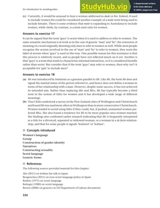 334
An introduction to sociolinguistics
(c) Currently, it would be unusual to hear a woman addressed as dude or bro. Indeed, if used
to include women bro could be considered another example of a male term being used to
include females. There is some evidence that mate is expanding in Australasia to include
women, while sheila, by contrast, is a term used only for women.
Answers to exercise 17
It can be argued that the term ‘guys’ is sexist when it is used to address or refer to women. The
same semantic mechanism is at work as in the case of generic ‘man’ and ‘he’: the extension of
meaning of a word originally denoting only men to refer to women as well. While most people
recognise the sexism involved in the use of ‘man’ and ‘he’ to refer to women, they resist the
label of sexism when ‘guys’ is used in this way. One possible reason for this resistance is that
this process is relatively recent, and so people have not reflected much on it yet. Another is
that ‘guys’ is a term that tends to characterise informal interaction, so it is considered friendly
rather than sexist. But consider that if the term ‘guys’ may refer to women, then why isn’t it
acceptable for ‘gals’ to include men?
Answers to exercise 18
(a) Ms was introduced by feminists as a genuine parallel to Mr. Like Mr, the term Ms does not
signal the marital status of the person referred to, and hence does not define a woman in
terms of her relationship with a man. However, despite some success, it has not achieved
its intended aim. Rather than replacing Mrs and Miss, Ms has typically become a third
term in the system of titles for women and it has developed a wide range of different
meanings.
(b) Tina Chiles undertook a survey in the New Zealand cities of Wellington and Christchurch
andfoundMswasusedmoreofteninWellingtonthaninmoreconservativeChristchurch.
Women tended to avoid using titles if they could, but, if pushed, unmarried women pre-
ferred Miss. She also found a tendency for Ms to be more popular once women married.
Her findings also confirmed earlier research indicating that Ms is frequently interpreted
as a title for a divorced, separated or widowed woman, or a woman in a de facto relation-
ship, and that for some people it signals ‘feminist’ or ‘lesbian’.
■ Concepts introduced
Women’s language
Gossip
Construction of gender identity
Narratives
Constructing sexuality
Sexist language
Generic forms
■ References
The following sources provided material for this chapter:
Abe (2011) on lesbian bar talk in Japan
Bengoechea (2011) on non-sexist language policy in Spain
Bodine (1975) on sexist language
Bolinger (1980) on sexist language
Brown (2000) on generics in NZ Department of Labour documents
 