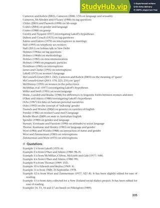 335
Chapter 12 Gender, politeness and stereotypes
Cameron and Kulick (2003), Cameron (2006: 170) on language and sexuality
Cameron, McAlinden and O’Leary (1988) on tag questions
Chiles (2003) and Pauwels (1998) on Ms-usage
Coates (2004) on gender and language
Coates (1988) on gossip
Crosby and Nyquist (1977) investigating Lakoff’s hypotheses
Dubois and Crouch (1975) on tag questions
Eakins and Eakins (1979) on interruptions in meetings
Hall (1995) on telephone sex workers
Hall (2011) on lesbian talk in New Delhi
Holmes (1984a) on tag questions
Holmes (1984b) on methodology
Holmes (1985) on miscommunication
Holmes (1990) on pragmatic particles
Hyndman (1985) on interruptions
James and Clarke (1993) on interruptions
Lakoff (1975) on women’s language
McConnell-Ginet (2011: 242), Cameron and Kulick (2003) on the meaning of ‘queer’
McConnell-Ginet (2011: 170, 223, 231) on ‘guys’
McElhinny (1995) on women in the police force
McMillan et al. (1977) investigating Lakoff’s hypotheses
Miller and Swift (1991) on sexist language
Mulac, Lundell and Bradac (1986) for differences in linguistic forms between women and men
O’Barr and Atkins (1980) investigating Lakoff’s hypotheses
Ochs (1987) for data on Samoan personal narratives
Ochs (1992) on the concept of ‘indexing’ gender
Pauwels and Winter (2004) on generics in varieties of English
Preisler (1986) on women’s and men’s language
Rendle-Short (2009) on mate in Australian English
Spender (1980) on gender and language
Stewart, Verstraate and Fanslow (1990) on attitudes to sexist language
Thorne, Kramarae and Henley (1983) on language and gender
West (1984) and Woods (1988) on interaction of status and gender
West and Zimmerman (1983) on interruptions
Zimmerman and West (1975) on interruptions
■ Quotations
Example 1 is from Lakoff (1975: 6).
Example 2 is from O’Barr and Atkins (1980: 98–9).
Example 3 is from McMillan, Clifton, McGrath and Gale (1977: 548).
Example 4 is from O’Barr and Atkins (1980: 99).
Example 9 is from Thomas (1989: 152).
Example 10 is Edwards and Beyfus (1969: 4).
Example 11 is from TIME, 25 September 1978.
Example 12 is from West and Zimmerman (1977: 527–8). It has been slightly edited for ease of
reading.
Example 13 is from data collected for a New Zealand social dialect project. It has been edited for
ease of reading.
Examples 14, 15, 16 and 17 are based on Pilkington (1989).
 