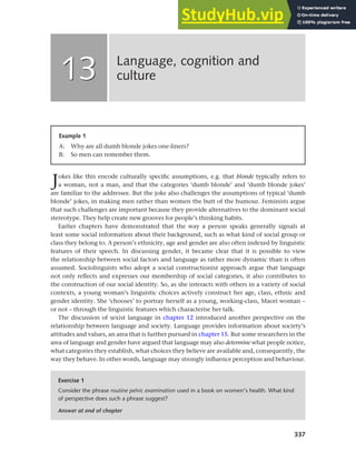 337
Jokes like this encode culturally specific assumptions, e.g. that blonde typically refers to
a woman, not a man, and that the categories ‘dumb blonde’ and ‘dumb blonde jokes’
are familiar to the addressee. But the joke also challenges the assumptions of typical ‘dumb
blonde’ jokes, in making men rather than women the butt of the humour. Feminists argue
that such challenges are important because they provide alternatives to the dominant social
stereotype. They help create new grooves for people’s thinking habits.
Earlier chapters have demonstrated that the way a person speaks generally signals at
least some social information about their background, such as what kind of social group or
class they belong to. A person’s ethnicity, age and gender are also often indexed by linguistic
features of their speech. In discussing gender, it became clear that it is possible to view
the relationship between social factors and language as rather more dynamic than is often
assumed. Sociolinguists who adopt a social constructionist approach argue that language
not only reflects and expresses our membership of social categories, it also contributes to
the construction of our social identity. So, as she interacts with others in a variety of social
contexts, a young woman’s linguistic choices actively construct her age, class, ethnic and
gender identity. She ‘chooses’ to portray herself as a young, working-class, Maori woman –
or not – through the linguistic features which characterise her talk.
The discussion of sexist language in chapter 12 introduced another perspective on the
relationship between language and society. Language provides information about society’s
attitudes and values, an area that is further pursued in chapter 15. But some researchers in the
area of language and gender have argued that language may also determine what people notice,
what categories they establish, what choices they believe are available and, consequently, the
way they behave. In other words, language may strongly influence perception and behaviour.
Language, cognition and
culture
13
13
Example 1
A: Why are all dumb blonde jokes one-liners?
B: So men can remember them.
Exercise 1
Consider the phrase routine pelvic examination used in a book on women’s health. What kind
of perspective does such a phrase suggest?
Answer at end of chapter
 