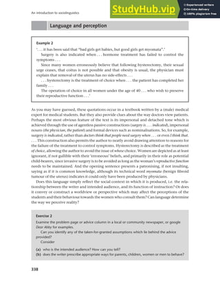 338
An introduction to sociolinguistics
Language and perception
Example 2
‘. . . it has been said that “bad girls get babies, but good girls get myomata”.’
Surgery is also indicated when . . . hormone treatment has failed to control the
symptoms . . .
Since many women erroneously believe that following hysterectomy, their sexual
urge ceases, that coitus is not possible and that obesity is usual, the physician must
explain that removal of the uterus has no side-effects . . .
. . . hysterectomy is the treatment of choice when . . . the patient has completed her
family . . .
The operation of choice in all women under the age of 40 . . . who wish to preserve
their reproductive function . . .’
As you may have guessed, these quotations occur in a textbook written by a (male) medical
expert for medical students. But they also provide clues about the way doctors view patients.
Perhaps the most obvious feature of the text is its impersonal and detached tone which is
achieved through the use of agentless passive constructions (surgery is . . . indicated), impersonal
nouns (the physician, the patient) and formal devices such as nominalisations. So, for example,
surgery is indicated, rather than doctors think that people need surgery when . . . or even I think that.
. . . This construction also permits the author to neatly avoid drawing attention to reasons for
the failure of the treatment to control symptoms. Hysterectomy is described as the treatment
of choice, allowing the author to avoid the issue of whose choice. Women are depicted as at least
ignorant, if not gullible with their ‘erroneous’ beliefs, and primarily in their role as potential
child-bearers, since invasive surgery is to be avoided as long as the woman’s reproductive function
needs to be maintained. And the opening sentence presents a patronising, if not insulting,
saying as if it is common knowledge, although its technical word myomata (benign fibroid
tumour of the uterus) indicates it could only have been produced by physicians.
Does this language simply reflect the social context in which it is produced, i.e. the rela-
tionship between the writer and intended audience, and its function of instruction? Or does
it convey or construct a worldview or perspective which may affect the perceptions of the
students and their behaviour towards the women who consult them? Can language determine
the way we perceive reality?
Exercise 2
Examine the problem page or advice column in a local or community newspaper, or google
Dear Abby for examples.
Can you identify any of the taken-for-granted assumptions which lie behind the advice
provided?
Consider
(a) who is the intended audience? How can you tell?
(b) does the writer prescribe appropriate ways for parents, children, women or men to behave?
 