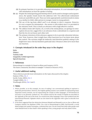 15
Chapter 1 What do sociolinguists study?
(ii) Its primary function is to provide referential information. It is not intended to pro-
vide information on how the speaker is feeling.
(b) (i) Despite the initial greeting good morning which can be used to strangers and acquaint-
ances, the speaker clearly knows the addressee well. Two affectionate endearment
terms are used (little one, pet). These are terms appropriately used downwards in status
(e.g. mother to child, older person to younger, nurse to young patient).
(ii) The use of the tag form (didn’t you?) is an attempt to elicit a response. However,
it is not a request for information – the answer is self-evident since it is provided in
the utterance itself. This is clearly an utterance with a high affective content.
(c) (i) The address forms (Mr Clayton, sir), as well as the initial phrase, an apology for inter-
ruption (Excuse me), suggest this is an utterance from a subordinate to a superior and
that the two do not know each other well.
(ii) The primary intention of this utterance appears to be to provide referential informa-
tion. Note, however, that it might have other functions too if we knew more about
the context. The secretary might be indirectly (and therefore politely) asking if s/he
might leave since s/he has finished a particular task. Utterances often serve more than
one function.
■ Concepts introduced (in the order they occur in the chapter)
Style
Dialect
Variety/code
Linguistic/verbal repertoire
Speech function
■ References
Hemnesberget in example 6 is based on Blom and Gumperz (1972).
The Sauris community described in example 7 is based on Denison (1972).
■ Useful additional reading
These references provide more information on the topics discussed in this chapter.
Hudson (1996), Ch. 2
Saville-Troike (2003), Ch. 3
Trudgill (2000), Ch. 1
Wardhaugh (2010), Chs 1 and 2.
■ Notes
1. Where possible, as in this example, for ease of reading I use conventional spelling to represent a
particular pronunciation. However, the English spelling system is not suitable for representing many
important sound contrasts, nor for representing the sounds of other languages. It will therefore be
necessary to use phonetic symbols too. The symbols used for the sounds of English are described in
the Appendix at the end of the book. For sounds from other languages I have used symbols from the
International Phonetic Alphabet which are also listed in the Appendix with a gloss to describe how
they sound.
2. It has been suggested that the distinction between Bokmål and Ranamål is not as clear as Blom and
Gumperz claimed. See Mæhlum (1996). On a visit to Hemnesberget in 2005, Paul Kerswill, a social
dialectologist who speaks Norwegian, confirmed this view. He also noted that while older people used
some Bokmål forms in their dialect while speaking to him, young people used only dialect forms.
 