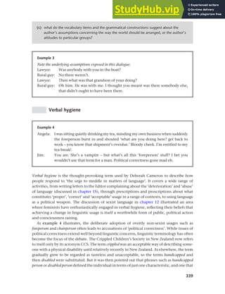 339
Chapter 13 Language, cognition and culture
Example 3
Note the underlying assumptions exposed in this dialogue.
Lawyer: Was anybody with you in the boat?
Rural guy: No there weren’t.
Lawyer: Then what was that grandson of your doing?
Rural guy: Oh him. He was with me. I thought you meant was there somebody else,
that didn’t ought to have been there.
(c) what do the vocabulary items and the grammatical constructions suggest about the
author’s assumptions concerning the way the world should be arranged, or the author’s
attitudes to particular groups?
Verbal hygiene
Example 4
Angela: I was sitting quietly drinking my tea, minding my own business when suddenly
the foreperson burst in and shouted ‘what are you doing here? get back to
work – you know that shipment’s overdue.’ Bloody cheek. I’m entitled to my
tea-break!
Jim: You are. She’s a vampire – but what’s all this ‘foreperson’ stuff? I bet you
wouldn’t use that term for a man. Political correctness gone mad eh.
Verbal hygiene is the thought-provoking term used by Deborah Cameron to describe how
people respond to ‘the urge to meddle in matters of language’. It covers a wide range of
activities, from writing letters to the Editor complaining about the ‘deterioration’ and ‘abuse’
of language (discussed in chapter 15), through prescriptions and proscriptions about what
constitutes ‘proper’, ‘correct’ and ‘acceptable’ usage in a range of contexts, to using language
as a political weapon. The discussion of sexist language in chapter 12 illustrated an area
where feminists have enthusiastically engaged in verbal hygiene, reflecting their beliefs that
achieving a change in linguistic usage is itself a worthwhile form of public, political action
and consciousness raising.
As example 4 illustrates, the deliberate adoption of overtly non-sexist usages such as
foreperson and chairperson often leads to accusations of ‘political correctness’. While issues of
political correctness extend well beyond linguistic concerns, linguistic terminology has often
become the focus of the debate. The Crippled Children’s Society in New Zealand now refers
to itself only by its acronym CCS. The term crippled was an acceptable way of describing some-
one with a physical disability until relatively recently in New Zealand. As elsewhere, the term
gradually grew to be regarded as tasteless and unacceptable, so the terms handicapped and
then disabled were substituted. But it was then pointed out that phrases such as handicapped
person or disabled person defined the individual in terms of just one characteristic, and one that
 