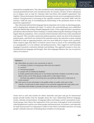 341
Chapter 13 Language, cognition and culture
material for exemplification. This often resulted in some odd pedagogical practices. Relatively
unusual grammatical forms were introduced early, for instance, because of their widespread
use in slogans such as Long live Chairman Mao! and Down with capitalist imperialism! And
English–Chinese dictionaries illustrated the meaning of words such as unemployment with the
citation ‘Unemployment is increasing in the capitalist countries’ and luoshi ‘fulfil’ with the
sentence ‘Fulfil the task of consolidating the dictatorship of the proletariat down to every
grassroots organisation’!
Mao obviously believed that language had an important role to play in educating people,
and in shaping their attitudes and values. To achieve this, powerful groups were established
explicitly labelled Mao Zedong Thought Propaganda Teams. Critics argue that Mao’s quotations
provided an ideal method of ‘brain-washing’ or unfairly influencing the thinking of a huge and
largely illiterate population. They consisted of short formulae which were easily remembered
and repeated. They encoded a particular political position which was that of the dominant
political party, and which was reinforced by materials used in the education system, making
it difficult to take an opposing position, and even more difficult to express such a position.
Many analysts argue that Mao’s revolution owed at least as much to his outstanding skills
as a propagandist, as to his military and political prowess. They suggest he used formulaic
language to promote conformist attitudes and thinking. This approach assumes a close rela-
tionship between language and thought. How does language influence the way we perceive
others, for instance?
Terms such as coots and coconuts for ethnic minorities and queer and gay for homosexual
people provide further food for thought about the exact relationship between language,
society, attitudes and perception. If language reflects and shapes society’s perceptions of par-
ticular groups, then what is the implication of the vast array of derogatory terms (sometimes
called dysphemisms) used for non-white people and homosexuals, for instance, and especially
for male homosexuals? It is important to reflect on the effects such labels may have on young
people’s attitudes and ways of thinking about members of such groups.
Exercise 3
(a) What labels are used in your community to refer to
■ members of ethnic or racial groups other than the majority?
■ women?
■ homosexual people?
■ people with an intellectual disability?
A simple questionnaire asking one or two friends and family members to provide as many
labels as they can for these groups usually elicits a wide range of items.
Are there any patterns concerning who uses particular labels and in what kinds of
social contexts?
(b) One source of such information is the graffiti written on public walls and in toilet
cubicles. A small study of toilet cubicles in one university suggested that male toilets were
more likely than female to provide such data. Is this true in your community?
 