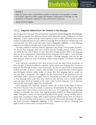 343
Chapter 13 Language, cognition and culture
Linguistic determinism: the medium is the message
The strong form of the Sapir–Whorf hypothesis is generally labelled linguistic determinism.
This holds that people from different cultures think differently because of differences in their
languages. A native speaker of Hopi, Whorf claimed, perceives reality differently from a native
speaker of English because she uses a different language. Few sociolinguists would accept such
a strong claim, but most accept the weaker claim of linguistic relativity, i.e. that language
influences perceptions, thought and, at least potentially, behaviour.
The main problem in assessing Whorf’s argument is the danger of inescapable circularity.
We observe that languages differ and conclude that the thought patterns of their speakers
also differ. But the only evidence we have that their thought patterns differ is the language
they use. So investigating the relationship between language and thought is a real challenge
because the most obvious way to access thought is through language. How can we test
how language influences ways of thinking without using language as evidence of thought
processes?
Some ingenious experiments have been devised to test the Sapir–Whorf hypothesis. If
Whorf is right, it should be difficult to identify colours which your language does not have a
name for. But although the Dani, a New Guinea tribe, use only two colour terms (corresponding
to black and white, or, more accurately, dark and light), it was found that they could recognise
and distinguish between subtle shades of colours that their language had no names for
(e.g. pale blue vs turquoise). This suggests that the strong form of the hypothesis can’t be
maintained. Other experiments suggest, however, that people remember colours that are coded
in their language more easily than those which are not, and they tend to classify together
coloured chips which are labelled as the ‘same’ colour by their language, even if objective
measures like wavelength suggest they are different.
Some languages have linguistic categories which take account of the shape of objects.
The form of Navajo verbs, for example, is sometimes determined by the shape of the object:
e.g. long or short, thin or thick, round or not, and so on. Not surprisingly, Navajo-speaking
children are typically much faster than English-speaking children in categorising blocks by
shape. And given a choice of ways of putting objects into groups, Navajo children tend to
group them according to shape, while English-speaking children group them according to
colour. These interesting findings based on experiments with colours and shapes all support
the weaker principle of linguistic relativity, i.e. the categories provided by a language may
make it easier to draw certain conceptual distinctions.
Exercise 4
Make four points which counter Whorf’s position as expressed in this quotation. Consider,
for example, experiences which suggest that thought is independent of language: e.g. the
experiences of bilinguals, responses to music, searching for le mot juste.
Answer at end of chapter
 