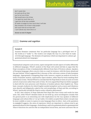 345
Chapter 13 Language, cognition and culture
don’t waste time
we used up all our time
you’ve run out of time
that would save a lot of time
I’ve spent too much time on it
I gave her all the time available
he needs to budget for how much time it will take
they invested a lot of time in that project
how much time do we have left?
I can’t devote any more time to it
Answer at end of chapter
Grammar and cognition
Example 8
Suzanne Romaine comments that ‘no particular language has a privileged view of
the world as it “really” is. The world is not simply the way it is, but what we make
of it through language. The domains of experience which are important to cultures get
grammaticalized into languages.’
Grammatical categories such as tense, aspect and gender encode aspects of reality differently
in different languages. Whorf’s analysis of the Hopi verb system led him to argue that the
Hopi conception of time is fundamentally different from that of Western cultures. Speakers
of European languages often conceive time as a road, for instance, with the future ahead and
the past behind. Whorf suggested this is because of the verb tense system of Indo-European
languages. Appropriately conjugating Hopi verbs, however, requires an analysis of events in
terms of dynamic motion, expressed by aspect markers, rather than by tenses marking their
distribution in time. This led Whorf to conclude that the Hopi think in terms of cycles of events
and sets of processes rather than units of time. He even argued that Hopi was better equipped
to deal with the wave processes and vibrations of modern physics than English was. These
basic concepts of physics for which English needed metaphors such as waves and vibrations
were directly and obligatorily coded in the verb morphology of Hopi and this, according to
Whorf, ‘practically force[d] the Hopi to notice vibratory phenomena’.
In fact, later analyses of Hopi indicated that Hopi does have tenses and words for time
units. But, while Whorf’s detailed claims do not hold up, most sociolinguists consider that
his general point is an interesting one with implications for the way speakers of different
languages and cultures filter or ‘cut up’ reality. It is widely accepted that certain concepts may
be more codable or easier to express in some languages than in others. And, as the quotation
in example 8 suggests, the areas of experience which are important to cultures tend to get
grammaticalised in their languages. (Something is said to be grammaticalised or grammaticised
when it functions less and less like an independent lexical item, and more and more like an
 