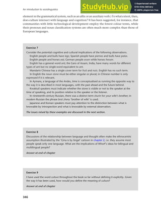 346
An introduction to sociolinguistics
element in the grammatical system, such as an affix or an auxiliary verb.) To what extent, then,
does culture intersect with language and cognition? It has been suggested, for instance, that
communities with little technological development employ the fewest colour terms, while
their pronoun and noun classification systems are often much more complex than those of
European languages.
Exercise 7
Consider the potential cognitive and cultural implications of the following observations.
English people and bulls have legs; Spanish people have piernas and bulls have patas.
English people and horses eat; German people essen while horses fressen.
English has a general word ant; the Garo of Assam, India, have many words for different
types of ant but no single-word equivalent to ant.
Mandarin Chinese has a single cover term for fruit and nuts. English has no such term.
In English the noun stone must be either singular or plural; in Chinese number is only
expressed if it is relevant.
In Aymara, a language of the Andes, time is conceptualised as running the opposite way to
the way it is described in most languages, with the past ahead and the future behind.
Kwakiutl speakers must indicate whether the stone is visible or not to the speaker at the
time of speaking, and its position relative to the speaker or the listener.
In nineteenth-century Russian, there was a distinct term shurin for your wife’s brother; in
modern Russian the phrase brat zheny ‘brother of wife’ is used.
Japanese and Korean speakers must pay attention to the distinction between what is
knowable by introspection and what is knowable by external observation.
The issues raised by these examples are discussed in the next section.
Exercise 8
Discussions of the relationship between language and thought often make the ethnocentric
assumption illustrated by the ‘Gina is by lingal’ cartoon in chapter 2, i.e. they assume most
people speak only one language. What are the implications of Whorf’s ideas for bilingual and
multilingual people?
Answer at end of chapter
Exercise 9
I have used the word culture throughout the book so far without defining it explicitly. Given
the way it has been used, how would you define the meaning of culture?
Answer at end of chapter
 