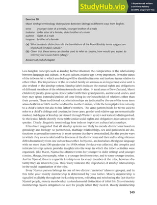 349
Chapter 13 Language, cognition and culture
Less tangible concepts such as kinship further illustrate the complexities of the relationship
between language and culture. In Maori culture, relative age is very important. Even the status
of the tribe or iwi to which you belong will be identified in teina and tuakana terms relative to
other tribes. The importance of the extended family or whAnau as an important social unit is
also evident in the kinship system. Kinship labels indicate the mutual rights and obligations
of different members of the whAnau towards each other. In rural areas of New Zealand, Maori
children typically grow up in close contact with their grandparents, aunties and uncles, and
they may spend extended periods of time living in the households of relations other than
their parents. These traditional social relationships are indicated by the use of the same term
whaea both for a child’s mother and for the mother’s sisters, while the term pApA refers not only
to a child’s father but also to his father’s brothers. The same pattern holds for terms used to
refer to a child’s siblings and cousins; in these cases, gender and relative age are semantically
marked, but degree of kinship (as viewed through Western eyes) is not lexically distinguished.
So the lexical labels identify those with similar social rights and obligations in relation to the
speaker. Clearly, linguistic terminology here indexes important cultural relationships.
It has been suggested that all kinship systems are likely to encode distinctions based on
genealogy and biology: so parenthood, marriage relationships, sex and generation are dis-
tinctions expressed in some way in most systems that have been studied. But the precise ways
in which they are encoded and the fineness of the distinctions and their cultural significance
differ dramatically from one culture to another. In Njamal, an Australian Aboriginal language
with no more than 100 speakers in the 1950s when the data was collected, the complex and
intricate kinship system provides insights into the ways in which the tribe’s activities were
organised. Like Maori, Njamal has distinct terms for younger vs older siblings and younger
cousins. Maraga, for example, refers to a younger brother or sister, and to some younger cousins.
And in Njamal, there is a specific kinship term for every member of the tribe, however dis-
tantly they are related to you. This clearly indicates the importance of kinship relationships
in the social organisation of the tribe.
Every Njamal person belongs to one of two distinct ‘moieties’ (descent groups), and in
this tribe your moiety membership is determined by your father. Moiety membership is
signalled explicitly throughout the kinship system, reflecting and reinforcing the fact that for
Njamal people, moiety membership is a fundamental distinction of tribal life. Shared moiety
membership creates obligations to care for people when they need it. Moiety membership
Exercise 10
Maori kinship terminology distinguishes between siblings in different ways from English.
teina younger sister of a female, younger brother of a male
tuakana older sister of a female, older brother of a male
tuahine sister of a male
tungane brother of a female
(a) What semantic distinctions do the translations of the Maori kinship terms suggest are
important in Maori culture?
(b) Given that these terms can also be used to refer to cousins, how would you expect to
refer to your cousin Mere (Mary)?
Answers at end of chapter
 