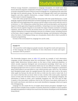 351
Chapter 13 Language, cognition and culture
Without George Dumézil’s commitment to language description, we would never have
known about the linguistic complexities of Ubykh. In chapter 3, I discussed some of the social,
economic and political reasons which account for language loss, recognising at the same time
the high cost for minority groups. The fact that every language offers some new interesting
linguistic and often cognitive distinctions, a unique ‘window on the world’, provides yet
another reason to lament language loss.
Until 1959, when people discovered the Amazonian tribe who speak Hixkaryana, a Carib
language, linguists had speculated that no human language used a word order which involved
the object (O) at the beginning of the sentence and the subject at the end (S) with the verb (V)
in between: i.e. OVS. Hixkaryana scuttled that theory and forced descriptive and theoretical
linguists to think again about linguistic possibilities. And perhaps even more importantly, this
discovery forced cognitive linguists to reconsider the range of formal constraints on human
cognition, and the kinds of rules the human brain can cope with. Information on possible
cognitive limitations on human thinking is relevant in a number of areas, including research
on the brain, where it suggests ways of treating brain damage, and information technology,
where the limits of what human beings can conceptualise clearly affects what is possible in
computer programming.
In terms of the environment too, language loss can be costly.
Example 10
‘All around the world indigenous people transmit, through the words and expressions
of their language, the fruits of millennia of close observation of nature and experi-
mentation with its products’.
The Kunwinjku kangaroo terms in table 13.2 provide an example of such observation.
Languages encode information about the environment. When we lose a language which
makes subtle distinctions between plants on the basis of their medicinal properties, or
which encodes important biological and environmental knowledge which may not be
obvious to outsiders, we lose information which may be very difficult to retrieve. Australian
Aboriginal people know how to survive in desert; encoded in their languages is information
about which plants to eat and which to cook, which provide water, and so on. The Arnhem
land Aboriginal people name the spangled grunter fish with the same word as the native
white apple tree because the fish eats the fruit as it falls into the creek or water hole. So if
you want to find the fish you know where to look. Another tribe names grubs, important
sources of food, after the bushes where you can find them. As the languages disappear, the
information is harder to retain, and it gradually disappears too. The costs may be high.
A quarter of the prescriptive medicines used in the USA derive from plants which grow in
the world’s rain forests, and which are most easily identified in languages which are at great
risk of disappearing.
Language loss also entails the loss of insights about human perception. Example 11 pro-
vides just three examples from a number of semantic distinctions available to Tuyuca speakers
through their grammar to indicate how much trust the listener should put in the information
being offered.
 