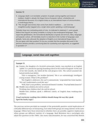 355
Chapter 13 Language, cognition and culture
Exercise 13
1. Language death is an inevitable symptom of people coming together and reduced
isolation. English is already the lingua franca of popular culture, scholarship and
international discourse. It is a logical choice as an international means of communication,
a world lingua franca.
2. ‘The strength and richness that comes from distinct traditions . . . can never be
straightforwardly mapped onto a single value system speaking a world language’.
Consider these two contrasting points of view. As indicated in statement 1, some people
believe that linguists are being unrealistic in trying to save endangered languages. They
argue that globalisation, the transnational distribution of goods and services, ideas, languages
and popular culture, will inevitably result in a reduction in the number of languages used
globally. Some also advocate the adoption of English as an international lingua franca.
Do you agree with their position? Or do you consider that the examples discussed in the
previous sections provide a convincing basis for countering such arguments, as suggested
in quotation 2?
Language, social class and cognition
Example 13
(a) Emmie, the daughter of a Scottish aristocratic family, was enrolled at an English
‘public’ (i.e. private fee-paying) boarding school in the south of England. At the end
of her first month, she failed all the oral progress tests. The school assumed she
lacked intellectual ability.
‘This is outrageous,’ her mother declared, ‘she is an outstandingly intelligent
young woman. What is the problem?’
‘Her English is deficient; she can’t communicate,’ responded her form teacher.
‘We can’t understand a word she says.’
‘Well, that’s your problem,’ announced Emmie’s mother. ‘You had better learn to!’
(b) Middle-class children do well in school.
Working-class children don’t do well in school.
Middle-class children speak a different variety of English than working-class
children.
Usual conclusion: working-class children should change the way they speak.
Spot the faulty logic?
The previous section provided an example of the potentially punitive social implications of
culturally different ways of interacting, even when both groups are using varieties of the same
language. Others have been interested in whether there are possible cognitive implications
where groups use different varieties of a language. Basil Bernstein was a sociologist who
asked this question in the 1960s. Like many educationalists, he was concerned that British
 