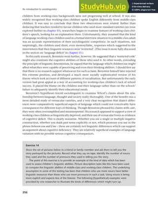 356
An introduction to sociolinguistics
children from working-class backgrounds were not progressing well at school. It was also
widely recognised that working-class children spoke English differently from middle-class
children. It was easy to conclude that these two observations were related. Rather than
deducing that teachers tended to favour children who used more standard varieties (an issue
explored further in chapter 15), researchers began to examine features of working-class chil-
dren’s speech, looking for an explanation there. Unfortunately, they assumed that the kind
of language working-class children used in a formal interview situation to a middle-class adult
was an accurate representation of their sociolinguistic competence. In such situations, not
surprisingly, the children used short, even monosyllabic, responses which suggested to the
interviewers that their linguistic resources were ‘restricted’. (This issue is more fully discussed
in the section on ‘language deficit’ in chapter 15.)
In this early research, Bernstein went further, however. He suggested that a ‘restricted code’
might also constrain the cognitive abilities of those who used it. In other words, extending
the principle of linguistic determinism, he argued that the language which children use might
affect what they were capable of perceiving and even their thinking abilities. I should first say
that there is no research support whatsoever for such a claim. Bernstein himself later rejected
this extreme position, and developed a much more socially sophisticated version of his
theory which took account of different patterns of socialisation. But unfortunately the early
version had great appeal as a way of accounting for working-class children’s lack of school
success. It placed the blame on the children and their language rather than on the schools’
failure to adequately identify their educational needs.
Bernstein’s hypotheses forced sociolinguists to examine Whorf’s claims about the rela-
tionship between language, thought and society really thoroughly. One of the benefits was a
more detailed study of vernacular varieties, and a very clear recognition that dialect differ-
ences were comparatively superficial aspects of language which could not conceivably have
consequences for different ways of thinking. Though Bernstein phrased his claims with care,
they were often oversimplified and misinterpreted. His research appeared to support a view of
working-class children as linguistically deprived, and their use of vernacular forms as evidence
of cognitive deficit. This is clearly nonsense. Whether you use a single or multiple negative
construction, whether you mark past tense explicitly or not, which pronoun you use in the
phrase between you and I/me – these are certainly not linguistic differences which can support
an argument about cognitive deficiency. They are relatively superficial examples of language
variation with no possible serious cognitive consequences.
Exercise 14
Show the set of pictures below to a friend or family member and ask them to tell you the
story portrayed by the pictures. Record what they say on tape. Identify the number of nouns
they used and the number of pronouns they used in telling you the story.
The point of this exercise is to provide an example of the kind of data which has been
used to assess children’s linguistic abilities. Picture description tasks like this have been used
to compare the linguistic abilities of middle-class and working-class children. The underlying
assumption in some of this testing has been that children who use more nouns have better
linguistic resources than those who use more pronouns in such a task. Using nouns is being
more explicit and expects less of the listener. The following (hypothetical) examples were
provided by one researcher to illustrate the kinds of differences which might turn up.
 