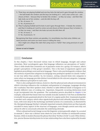 358
An introduction to sociolinguistics
Conclusion
In this chapter, I have discussed various ways in which language, thought and culture
interrelate. Most sociolinguists agree that language influences our perceptions of ‘reality’.
There is little doubt that consistent use of pejorative terms for a group, for instance, affects
people’s perceptions of that group’s members. This is the basis of arguments against (and
legislation proscribing) sexist and racist language. There is also psycholinguistic evidence that
the existence of particular categories in a language may predispose speakers to classify ‘reality’
in one way rather than another. So, for instance, sorting coloured items into categories is
easier when our language provides distinct lexical labels for the relevant categories. Language
clearly influences perception in such cases.
There is also undisputed evidence, however, that the physical and cultural environment in
which it develops influences the vocabulary and grammar of a language. Languages develop
the vocabulary that their speakers need, whether to label different kinds of kangaroo or to
identify different ways of cooking rice. Important, frequently occurring distinctions tend
to get incorporated into the grammar. The creolisation process described in chapter 4, for
example, indicated that future time was initially lexically marked in Tok Pisin as baimbai but
eventually became grammaticalised in the form of a regular prefix [ba]. Grammatical gender
is another such category which often signals both physical and culturally important distinc-
tions, with roots deep in the mythology and belief systems of a community, as illustrated by
the Aboriginal language Dyirbal. Culturally important semantic distinctions are thus typically
encoded in many aspects of the structure of languages, even though current users may not
always be able to consciously articulate the underlying rationale.
When cultural and social change occurs the linguistic system generally adapts. So, as noted
in exercise 7, there was a distinct term shurin for your wife’s brother in nineteenth-century
Russian, while in modern Russian the phrase brat zheny ‘brother of wife’ is used. Other distinc-
tive, precise Russian kinship terms for in-law relationships have also been replaced by broader
1. Three boys are playing football and one boy kicks the ball and it goes through the window
– the ball breaks the window and the boys are looking at it – and a man comes out – and
shouts at them – because they’ve broken the window – so they run away – and then that
lady looks out of her window – and she tells the boys off.
■ No. of nouns: 13
■ No. of pronouns: 6
2. They’re playing football and he kicks it and it goes through there – it breaks the window
and they’re looking at it and he comes out and shouts at them because they’ve broken it –
so they run away – and then she looks out and she tells them off.
■ No. of nouns: 2
■ No. of pronouns: 14
Recognising that these versions are parodies, it is nevertheless true that some children use
more pronouns and some use more nouns in telling the story.
How might one critique the claim that using nouns is ‘better’ than using pronouns in such
a context?
Answer at end of chapter
 