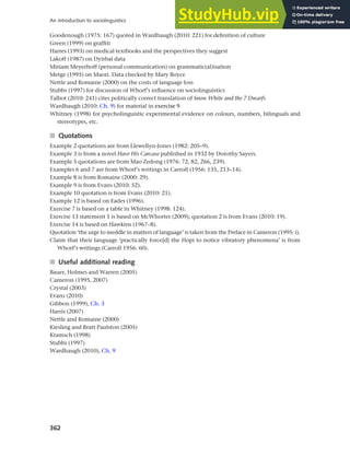 362
An introduction to sociolinguistics
Goodenough (1975: 167) quoted in Wardhaugh (2010: 221) for definition of culture
Green (1999) on graffiti
Harres (1993) on medical textbooks and the perspectives they suggest
Lakoff (1987) on Dyirbal data
Miriam Meyerhoff (personal communication) on grammatic(al)isation
Metge (1995) on Maori. Data checked by Mary Boyce
Nettle and Romaine (2000) on the costs of language loss
Stubbs (1997) for discussion of Whorf’s influence on sociolinguistics
Talbot (2010: 241) cites politically correct translation of Snow White and the 7 Dwarfs
Wardhaugh (2010: Ch. 9) for material in exercise 9
Whitney (1998) for psycholinguistic experimental evidence on colours, numbers, bilinguals and
stereotypes, etc.
■ Quotations
Example 2 quotations are from Llewellyn-Jones (1982: 205–9).
Example 3 is from a novel Have His Carcase published in 1932 by Dorothy Sayers.
Example 5 quotations are from Mao Zedong (1976: 72, 82, 266, 239).
Examples 6 and 7 are from Whorf’s writings in Carroll (1956: 135, 213–14).
Example 8 is from Romaine (2000: 29).
Example 9 is from Evans (2010: 52).
Example 10 quotation is from Evans (2010: 21).
Example 12 is based on Eades (1996).
Exercise 7 is based on a table in Whitney (1998: 124).
Exercise 13 statement 1 is based on McWhorter (2009); quotation 2 is from Evans (2010: 19).
Exercise 14 is based on Hawkins (1967–8).
Quotation ‘the urge to meddle in matters of language’ is taken from the Preface in Cameron (1995: i).
Claim that their language ‘practically force[d] the Hopi to notice vibratory phenomena’ is from
Whorf’s writings (Carroll 1956: 60).
■ Useful additional reading
Bauer, Holmes and Warren (2005)
Cameron (1995, 2007)
Crystal (2003)
Evans (2010)
Gibbon (1999), Ch. 3
Harris (2007)
Nettle and Romaine (2000)
Kiesling and Bratt Paulston (2005)
Kramsch (1998)
Stubbs (1997)
Wardhaugh (2010), Ch. 9
 