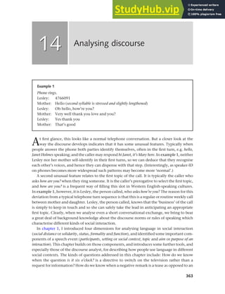 363
At first glance, this looks like a normal telephone conversation. But a closer look at the
way the discourse develops indicates that it has some unusual features. Typically when
people answer the phone both parties identify themselves, often in the first turn, e.g. hello,
Janet Holmes speaking; and the caller may respond hi Janet, it’s Mary here. In example 1, neither
Lesley nor her mother self-identify in their first turns, so we can deduce that they recognise
each other’s voices, and hence they can dispense with that step. (Interestingly, as speaker-ID
on phones becomes more widespread such patterns may become more ‘normal’.)
A second unusual feature relates to the first topic of the call. It is typically the caller who
asks how are you? when they ring someone. It is the caller’s prerogative to select the first topic,
and how are you? is a frequent way of filling this slot in Western English-speaking cultures.
In example 1, however, it is Lesley, the person called, who asks how’re you? The reason for this
deviation from a typical telephone turn sequence is that this is a regular or routine weekly call
between mother and daughter. Lesley, the person called, knows that the ‘business’ of the call
is simply to keep in touch and so she can safely take the lead in anticipating an appropriate
first topic. Clearly, when we analyse even a short conversational exchange, we bring to bear
a great deal of background knowledge about the discourse norms or rules of speaking which
characterise different kinds of social interaction.
In chapter 1, I introduced four dimensions for analysing language in social interaction
(social distance or solidarity, status, formality and function), and identified some important com-
ponents of a speech event (participants, setting or social context, topic and aim or purpose of an
interaction). This chapter builds on those components, and introduces some further tools, and
especially those of the discourse analyst, for describing how people use language in different
social contexts. The kinds of questions addressed in this chapter include: How do we know
when the question is it six o’clock? is a directive to switch on the television rather than a
request for information? How do we know when a negative remark is a tease as opposed to an
Analysing discourse
14
14
Example 1
Phone rings.
Lesley: 4766091
Mother: Hello (second syllable is stressed and slightly lengthened)
Lesley: Oh hello, how’re you?
Mother: Very well thank you love and you?
Lesley: Yes thank you
Mother: That’s good
 
