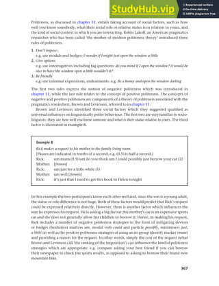 367
Chapter 14 Analysing discourse
Politeness, as discussed in chapter 11, entails taking account of social factors, such as how
well you know somebody, what their social role or relative status is in relation to yours, and
the kind of social context in which you are interacting. Robin Lakoff, an American pragmatics
researcher who has been called ‘the mother of modern politeness theory’ introduced three
rules of politeness.
1. Don’t impose:
e.g. use modals and hedges: I wonder if I might just open the window a little
2. Give options
e.g. use interrogatives including tag questions: do you mind if I open the window? it would be
nice to have the window open a little wouldn’t it?
3. Be friendly
e.g. use informal expressions, endearments: e.g. Be a honey and open the window darling
The first two rules express the notion of negative politeness which was introduced in
chapter 11, while the last rule relates to the concept of positive politeness. The concepts of
negative and positive politeness are components of a theory of politeness associated with the
pragmatics researchers, Brown and Levinson, referred to in chapter 11.
Brown and Levinson identified three social factors which they suggested qualified as
universal influences on linguistically polite behaviour. The first two are very familiar to socio-
linguists: they are how well you know someone and what is their status relative to yours. The third
factor is illustrated in example 8.
Example 8
Rick makes a request to his mother in the family living room.
[Pauses are indicated in tenths of a second: e.g. (0.5) is half a second.]
Rick: um mum (0.5) um do you think um I could possibly just borrow your car (2)
Mother: [frowns]
Rick: um just for a little while (1)
Mother: um well [frowns]
Rick: it’s just that I need to get this book to Helen tonight
In this example the two participants know each other well and, since the son is a young adult,
the status or role difference is not huge. Both of these factors would predict that Rick’s request
could be expressed relatively directly. However, there is another factor which influences the
way he expresses his request. He is asking a big favour; his mother’s car is an expensive sports
car and she does not generally allow her children to borrow it. Hence, in making his request,
Rick includes a number of negative politeness strategies in the form of mitigating devices
or hedges (hesitation markers um, modal verb could and particle possibly, minimisers just,
a little) as well as the positive politeness strategies of using an in-group identity marker (mum)
and providing a reason for the request. In other words, simply the cost of the request (what
Brown and Levinson call ‘the ranking of the imposition’) can influence the kind of politeness
strategies which are appropriate: e.g. compare asking your best friend if you can borrow
their newspaper to check the sports results, as opposed to asking to borrow their brand new
mountain bike.
 