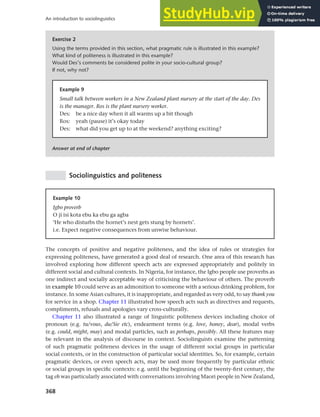 368
An introduction to sociolinguistics
Sociolinguistics and politeness
Exercise 2
Using the terms provided in this section, what pragmatic rule is illustrated in this example?
What kind of politeness is illustrated in this example?
Would Des’s comments be considered polite in your socio-cultural group?
If not, why not?
Answer at end of chapter
Example 9
Small talk between workers in a New Zealand plant nursery at the start of the day. Des
is the manager. Ros is the plant nursery worker.
Des: be a nice day when it all warms up a bit though
Ros: yeah (pause) it’s okay today
Des: what did you get up to at the weekend? anything exciting?
Example 10
Igbo proverb
O ji isi kota ebu ka ebu ga agba
‘He who disturbs the hornet’s nest gets stung by hornets’.
i.e. Expect negative consequences from unwise behaviour.
The concepts of positive and negative politeness, and the idea of rules or strategies for
expressing politeness, have generated a good deal of research. One area of this research has
involved exploring how different speech acts are expressed appropriately and politely in
different social and cultural contexts. In Nigeria, for instance, the Igbo people use proverbs as
one indirect and socially acceptable way of criticising the behaviour of others. The proverb
in example 10 could serve as an admonition to someone with a serious drinking problem, for
instance. In some Asian cultures, it is inappropriate, and regarded as very odd, to say thank you
for service in a shop. Chapter 11 illustrated how speech acts such as directives and requests,
compliments, refusals and apologies vary cross-culturally.
Chapter 11 also illustrated a range of linguistic politeness devices including choice of
pronoun (e.g. tu/vous, du/Sie etc), endearment terms (e.g. love, honey, dear), modal verbs
(e.g. could, might, may) and modal particles, such as perhaps, possibly. All these features may
be relevant in the analysis of discourse in context. Sociolinguists examine the patterning
of such pragmatic politeness devices in the usage of different social groups in particular
social contexts, or in the construction of particular social identities. So, for example, certain
pragmatic devices, or even speech acts, may be used more frequently by particular ethnic
or social groups in specific contexts: e.g. until the beginning of the twenty-first century, the
tag eh was particularly associated with conversations involving Maori people in New Zealand,
 