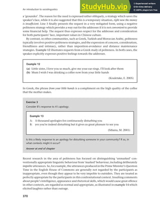 370
An introduction to sociolinguistics
a ‘grounder’. The reason for the need is expressed rather obliquely, a strategy which saves the
speaker’s face, while it is also suggested that this is a temporary situation, right now the money
is insufficient. Line 5 finally presents the request in a very mitigated form, using a negative
politeness strategy which provides a way out for the addressee if it is not convenient to provide
some financial help. The request thus expresses respect for the addressee and consideration
for both participants’ face, important values in Chinese culture.
By contrast, in other communities, such as Greek, Turkish and Moroccan Arabic, politeness
typically involves positive politeness strategies, and the expression of concern, consideration,
friendliness and intimacy, rather than imposition-avoidance and distance maintenance
strategies. Example 12 illustrates requests from a Greek study of politeness. In both cases, the
speaker explicitly expresses positive feelings towards the addressee.
Example 12
(a) Little sister, I love you so much, give me your ear-rings. I’ll look after them
(b) Mum I wish I was drinking a coffee now from your little hands
(Kouletake, E. 2005)
In Greek, the phrase from your little hands is a compliment on the high quality of the coffee
that the mother makes.
Exercise 3
Consider B’s response to A’s apology.
Is this a likely response to an apology for disturbing someone in your community? If so, in
what contexts might it occur?
Answer at end of chapter
Example 13
A: A thousand apologies for continuously disturbing you
B: yes you’re indeed disturbing but it gives us great pleasure to see you
(Sifianu, M. 2001)
Recent research in the area of politeness has focused on distinguishing ‘unmarked’ con-
ventionally appropriate linguistic behaviour from ‘marked’ behaviour, including deliberately
impolite utterances. So, for example, the utterances produced in the Prime Minister’s Question
Time in the English House of Commons are generally not regarded by the participants as
inappropriate, even though they appear to be very impolite to outsiders. They are treated as
perfectly appropriate by the participants in this confrontational context. Insulting comments
about people’s intelligence, appearance and rhetorical skills, which would cause great offence
in other contexts, are regarded as normal and appropriate, as illustrated in example 14 which
elicited laughter rather than outrage.
 