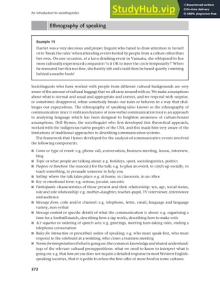372
An introduction to sociolinguistics
Ethnography of speaking
Example 15
Harriet was a very decorous and proper linguist who hated to draw attention to herself
or to ‘break the rules’ when attending events hosted by people from a culture other than
her own. On one occasion, at a kava-drinking event in Vanuatu, she whispered to her
more culturally experienced companion ‘is it OK to leave the circle temporarily?’ When
he reassured her this was fine, she hastily left and could then be heard quietly vomiting
behind a nearby bush!
Sociolinguists who have worked with people from different cultural backgrounds are very
aware of the amount of cultural baggage that we all carry around with us. We make assumptions
about what is normal and usual and appropriate and correct, and we respond with surprise,
or sometimes disapproval, when somebody breaks our rules or behaves in a way that chal-
lenges our expectations. The ethnography of speaking (also known as the ethnography of
communication since it embraces features of non-verbal communication too) is an approach
to analysing language which has been designed to heighten awareness of culture-bound
assumptions. Dell Hymes, the sociolinguist who first developed this theoretical approach,
worked with the indigenous native peoples of the USA, and this made him very aware of the
limitations of traditional approaches to describing communication systems.
The framework that Hymes developed for the analysis of communicative events involved
the following components:
■ Genre or type of event: e.g. phone call, conversation, business meeting, lesson, interview,
blog
■ Topic or what people are talking about: e.g. holidays, sport, sociolinguistics, politics
■ Purpose or function: the reason(s) for the talk: e.g. to plan an event, to catch up socially, to
teach something, to persuade someone to help you
■ Setting: where the talk takes place: e.g. at home, in classroom, in an office
■ Key or emotional tone: e.g. serious, jocular, sarcastic
■ Participants: characteristics of those present and their relationship: sex, age, social status,
role and role relationship: e.g. mother–daughter, teacher–pupil, TV interviewer, interviewee
and audience
■ Message form, code and/or channel: e.g. telephone, letter, email, language and language
variety, non-verbal
■ Message content or specific details of what the communication is about: e.g. organising a
time for a football match, describing how a tap works, describing how to make rotis
■ Act sequence or ordering of speech acts: e.g. greetings, meeting turn-taking rules, ending a
telephone conversation
■ Rules for interaction or prescribed orders of speaking: e.g. who must speak first, who must
respond to the celebrant at a wedding, who closes a business meeting
■ Norms for interpretation of what is going on: the common knowledge and shared understand-
ings of the relevant cultural presuppositions: what we need to know to interpret what is
going on: e.g. that how are you does not require a detailed response in most Western English-
speaking societies, that it is polite to refuse the first offer of more food in some cultures.
 