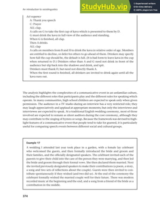 374
An introduction to sociolinguistics
The analysis highlights the complexities of a communicative event in an unfamiliar culture,
including the different roles that participants play and the different rules for speaking which
operate. In many communities, high school children are expected to speak only when given
permission. The audience in a TV studio during an interview has a very restricted role; they
may laugh appreciatively and applaud at appropriate moments; but only the interviewer and
interviewee are expected to speak. At a traditional English wedding ceremony, most of those
involved are expected to remain as silent auditors during the core ceremony, although they
may contribute to the singing of hymns or songs. Because the framework was devised to high-
light features of a communicative event that people tend to take for granted, it is particularly
useful for comparing speech events between different social and cultural groups.
Act sequence
A: Thank you speech
C: Prayer
ALL clap.
A calls on G to take the first cup of kava which is presented to them by D.
G must drink the kava in full view of the audience and standing.
When G is finished, all clap.
Then A drinks.
ALL clap
A calls on members from B and H to drink the kava in relative order of age. Members
are entitled to decline, or defer for others to go ahead of them. Drinkers may specify
how full the cup should be, the default is full. (It is bad form to leave kava in the cup
when returned to D.) Drinkers other than A and G need not drink in front of the
audience but slip back into the shadows and drink, and spit.
Drinkers must thank D, but need not directly thank A.
When the first round is finished, all drinkers are invited to drink again until all the
kava runs out.
Example 17
A wedding I attended last year took place in a garden, with a female lay celebrant
who welcomed the guests, and then formally introduced the bride and groom and
their families, and the officially designated speakers. The celebrant invited each of the
parents to give their child into the care of the person they were marrying, and then led
the bride and groom through their formal vows. She then declared them married. Next
she invited previously designated speakers to make their contributions (a poem, a story,
a song and two sets of reflections about the couple). Guests were then invited to con-
tribute spontaneously if they wished (and two did so). At the end of the ceremony the
celebrant formally wished the married couple well for their future. There was modern
recorded music at the beginning and the end, and a song from a friend of the bride as a
contribution in the middle.
 