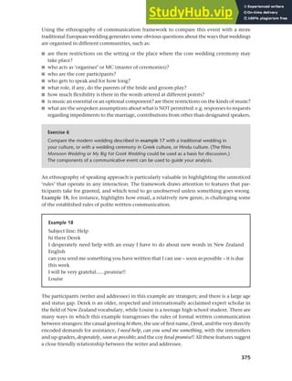 375
Chapter 14 Analysing discourse
Using the ethnography of communication framework to compare this event with a more
traditional European wedding generates some obvious questions about the ways that weddings
are organised in different communities, such as:
■ are there restrictions on the setting or the place where the core wedding ceremony may
take place?
■ who acts as ‘organiser’ or MC (master of ceremonies)?
■ who are the core participants?
■ who gets to speak and for how long?
■ what role, if any, do the parents of the bride and groom play?
■ how much flexibility is there in the words uttered at different points?
■ is music an essential or an optional component? are there restrictions on the kinds of music?
■ what are the unspoken assumptions about what is NOT permitted: e.g. responses to requests
regarding impediments to the marriage, contributions from other than designated speakers.
Exercise 6
Compare the modern wedding described in example 17 with a traditional wedding in
your culture, or with a wedding ceremony in Greek culture, or Hindu culture. (The films
Monsoon Wedding or My Big Fat Greek Wedding could be used as a basis for discussion.)
The components of a communicative event can be used to guide your analysis.
An ethnography of speaking approach is particularly valuable in highlighting the unnoticed
‘rules’ that operate in any interaction. The framework draws attention to features that par-
ticipants take for granted, and which tend to go unobserved unless something goes wrong.
Example 18, for instance, highlights how email, a relatively new genre, is challenging some
of the established rules of polite written communication.
Example 18
Subject line: Help
hi there Derek
I desperately need help with an essay I have to do about new words in New Zealand
English
can you send me something you have written that I can use – soon as possible – it is due
this week
I will be very grateful......promise!!
Louise
The participants (writer and addressee) in this example are strangers; and there is a large age
and status gap. Derek is an older, respected and internationally acclaimed expert scholar in
the field of New Zealand vocabulary, while Louise is a teenage high school student. There are
many ways in which this example transgresses the rules of formal written communication
between strangers: the casual greeting hi there, the use of first name, Derek, and the very directly
encoded demands for assistance, I need help, can you send me something, with the intensifiers
and up-graders, desperately, soon as possible; and the coy final promise!! All these features suggest
a close friendly relationship between the writer and addressee.
 