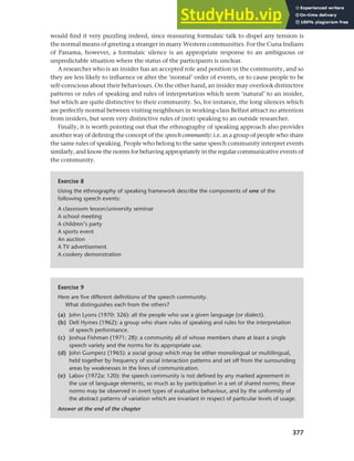 377
Chapter 14 Analysing discourse
would find it very puzzling indeed, since reassuring formulaic talk to dispel any tension is
the normal means of greeting a stranger in many Western communities. For the Cuna Indians
of Panama, however, a formulaic silence is an appropriate response to an ambiguous or
unpredictable situation where the status of the participants is unclear.
A researcher who is an insider has an accepted role and position in the community, and so
they are less likely to influence or alter the ‘normal’ order of events, or to cause people to be
self-conscious about their behaviours. On the other hand, an insider may overlook distinctive
patterns or rules of speaking and rules of interpretation which seem ‘natural’ to an insider,
but which are quite distinctive to their community. So, for instance, the long silences which
are perfectly normal between visiting neighbours in working-class Belfast attract no attention
from insiders, but seem very distinctive rules of (not) speaking to an outside researcher.
Finally, it is worth pointing out that the ethnography of speaking approach also provides
another way of defining the concept of the speech community: i.e. as a group of people who share
the same rules of speaking. People who belong to the same speech community interpret events
similarly, and know the norms for behaving appropriately in the regular communicative events of
the community.
Exercise 8
Using the ethnography of speaking framework describe the components of one of the
following speech events:
A classroom lesson/university seminar
A school meeting
A children’s party
A sports event
An auction
A TV advertisement
A cookery demonstration
Exercise 9
Here are five different definitions of the speech community.
What distinguishes each from the others?
(a) John Lyons (1970: 326): all the people who use a given language (or dialect).
(b) Dell Hymes (1962): a group who share rules of speaking and rules for the interpretation
of speech performance.
(c) Joshua Fishman (1971: 28): a community all of whose members share at least a single
speech variety and the norms for its appropriate use.
(d) John Gumperz (1965): a social group which may be either monolingual or multilingual,
held together by frequency of social interaction patterns and set off from the surrounding
areas by weaknesses in the lines of communication.
(e) Labov (1972a: 120): the speech community is not defined by any marked agreement in
the use of language elements, so much as by participation in a set of shared norms; these
norms may be observed in overt types of evaluative behaviour, and by the uniformity of
the abstract patterns of variation which are invariant in respect of particular levels of usage.
Answer at the end of the chapter
 