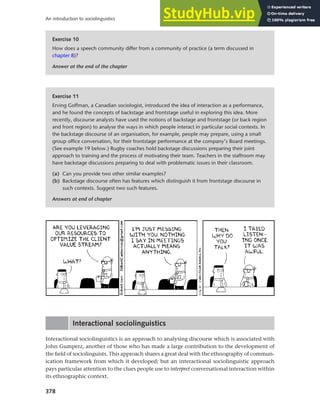 378
An introduction to sociolinguistics
Interactional sociolinguistics
Interactional sociolinguistics is an approach to analysing discourse which is associated with
John Gumperz, another of those who has made a large contribution to the development of
the field of sociolinguists. This approach shares a great deal with the ethnography of commun-
ication framework from which it developed; but an interactional sociolinguistic approach
pays particular attention to the clues people use to interpret conversational interaction within
its ethnographic context.
Exercise 10
How does a speech community differ from a community of practice (a term discussed in
chapter 8)?
Answer at the end of the chapter
Exercise 11
Erving Goffman, a Canadian sociologist, introduced the idea of interaction as a performance,
and he found the concepts of backstage and frontstage useful in exploring this idea. More
recently, discourse analysts have used the notions of backstage and frontstage (or back region
and front region) to analyse the ways in which people interact in particular social contexts. In
the backstage discourse of an organisation, for example, people may prepare, using a small
group office conversation, for their frontstage performance at the company’s Board meetings.
(See example 19 below.) Rugby coaches hold backstage discussions preparing their joint
approach to training and the process of motivating their team. Teachers in the staffroom may
have backstage discussions preparing to deal with problematic issues in their classroom.
(a) Can you provide two other similar examples?
(b) Backstage discourse often has features which distinguish it from frontstage discourse in
such contexts. Suggest two such features.
Answers at end of chapter
 