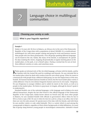 19
Choosing your variety or code
What is your linguistic repertoire?
Language choice in multilingual
communities
2
2
Example 1
Kalala is 16 years old. He lives in Bukavu, an African city in the east of the Democratic
Republic of the Congo-Zaire with a population of about 240,000. It is a multicultural,
multilingual city with more people coming and going for work and business reasons
than people who live there permanently. Over 40 groups speaking different languages
can be found in the city. Kalala, like many of his friends, is unemployed. He spends
his days roaming the streets, stopping off periodically at regular meeting places in the
market-place, in the park, or at a friend’s place. During a normal day he uses at least
three different varieties or codes, and sometimes more.
Kalala speaks an informal style of Shi, his tribal language, at home with his family, and he
is familiar with the formal Shi used for weddings and funerals. He uses informal Shi in
the market-place when he deals with vendors from his own ethnic group. When he wants to
communicate with people from a different tribal group, he uses the lingua franca of the area,
Swahili. He learned standard (Zairean) Swahili at school, but the local market-place variety is
a little different. It has its own distinct linguistic features and even its own name – Kingwana.
He uses Kingwana to younger children and to adults he meets in the streets, as well as to
people in the market-place. He listens to pop music in Lingala, although he doesn’t speak it
or understand it.
Standard Swahili, one of the national languages, is the language used in Bukavu for most
official transactions, despite the fact that French is the official language of the Democratic
Republic of the Congo-Zaire. Kalala knows almost no French and, like most other people
in Bukavu, he uses standard Swahili with officials in government offices when he has to
fill in a form or pay a bill. He uses it when he tries for a job in a shop or an office, but in fact
there are very few jobs around. He spends most of his time with his friends, and with them
he uses another variety or code called Indoubil. This is a variety which is used among the
young people in Bukavu, regardless of their ethnic backgrounds or tribal affiliations. It is used
like in-group slang between young people in monolingual communities. Indoubil is based
 