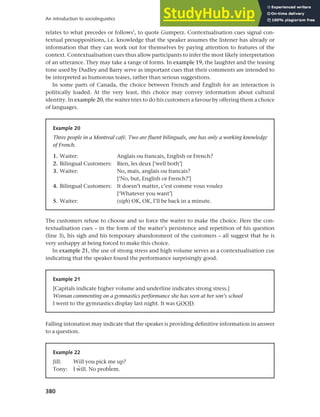 380
An introduction to sociolinguistics
relates to what precedes or follows’, to quote Gumperz. Contextualisation cues signal con-
textual presuppositions, i.e. knowledge that the speaker assumes the listener has already or
information that they can work out for themselves by paying attention to features of the
context. Contextualisation cues thus allow participants to infer the most likely interpretation
of an utterance. They may take a range of forms. In example 19, the laughter and the teasing
tone used by Dudley and Barry serve as important cues that their comments are intended to
be interpreted as humorous teases, rather than serious suggestions.
In some parts of Canada, the choice between French and English for an interaction is
politically loaded. At the very least, this choice may convey information about cultural
identity. In example 20, the waiter tries to do his customers a favour by offering them a choice
of languages.
Example 20
Three people in a Montreal café. Two are fluent bilinguals, one has only a working knowledge
of French.
1. Waiter: Anglais ou francais, English or French?
2. Bilingual Customers: Bien, les deux [‘well both’]
3. Waiter: No, mais, anglais ou francais?
[‘No, but, English or French?’]
4. Bilingual Customers: It doesn’t matter, c’est comme vous voulez
[‘Whatever you want’]
5. Waiter: (sigh) OK, OK, I’ll be back in a minute.
The customers refuse to choose and so force the waiter to make the choice. Here the con-
textualisation cues – in the form of the waiter’s persistence and repetition of his question
(line 3), his sigh and his temporary abandonment of the customers – all suggest that he is
very unhappy at being forced to make this choice.
In example 21, the use of strong stress and high volume serves as a contextualisation cue
indicating that the speaker found the performance surprisingly good.
Example 21
[Capitals indicate higher volume and underline indicates strong stress.]
Woman commenting on a gymnastics performance she has seen at her son’s school
I went to the gymnastics display last night. It was GOOD.
Falling intonation may indicate that the speaker is providing definitive information in answer
to a question.
Example 22
Jill: Will you pick me up?
Tony: I àill. No probçem.
 