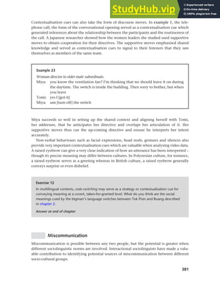 381
Chapter 14 Analysing discourse
Contextualisation cues can also take the form of discourse moves. In example 1, the tele-
phone call, the form of the conversational opening served as a contextualisation cue which
generated inferences about the relationship between the participants and the routineness of
the call. A Japanese researcher showed how the women leaders she studied used supportive
moves to obtain cooperation for their directives. The supportive moves emphasised shared
knowledge and served as contextualisation cues to signal to their listeners that they saw
themselves as members of the same team.
Example 23
Woman director to older male subordinate.
Miya: you know the ventilation fan? I’m thinking that we should leave it on during
the daytime. The switch is inside the building. Then sorry to bother, but when
you leave
Tomi: yes I [got it]
Miya: um [turn off] the switch
Miya succeeds so well in setting up the shared context and aligning herself with Tomi,
her addressee, that he anticipates her directive and overlaps her articulation of it. Her
supportive moves thus cue the up-coming directive and ensure he interprets her intent
accurately.
Non-verbal behaviours such as facial expressions, head nods, gestures and silences also
provide very important contextualisation cues which are valuable when analysing video data.
A raised eyebrow can give a very clear indication of how an utterance has been interpreted –
though its precise meaning may differ between cultures. In Polynesian culture, for instance,
a raised eyebrow serves as a greeting whereas in British culture, a raised eyebrow generally
conveys surprise or even disbelief.
Exercise 12
In multilingual contexts, code-switching may serve as a strategy or contextualisation cue for
conveying meaning at a covert, taken-for-granted level. What do you think are the social
meanings cued by the bigman’s language switches between Tok Pisin and Buang described
in chapter 2.
Answer at end of chapter
Miscommunication
Miscommunication is possible between any two people, but the potential is greater when
different sociolinguistic norms are involved. Interactional sociolinguists have made a valu-
able contribution to identifying potential sources of miscommunication between different
socio-cultural groups.
 