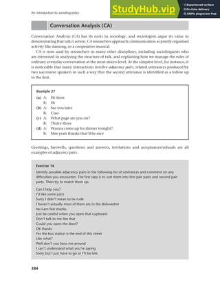 384
An introduction to sociolinguistics
Conversation Analysis (CA)
Conversation Analysis (CA) has its roots in sociology, and sociologists argue its value in
demonstrating that talk is action. CA researchers approach communication as jointly organised
activity like dancing, or a cooperative musical.
CA is now used by researchers in many other disciplines, including sociolinguists who
are interested in analysing the structure of talk, and explaining how we manage the rules of
ordinary everyday conversation at the most-micro-level. At the simplest level, for instance, it
is noticeable that many interactions involve adjacency pairs, related utterances produced by
two successive speakers in such a way that the second utterance is identified as a follow up
to the first.
Example 27
(a) A: Hi there
B: Hi
(b) A: See you later
B: Ciao
(c) A: What page are you on?
B: Thirty-three
(d) A: Wanna come up for dinner tonight?
B: Mm yeah thanks that’d be nice
Greetings, farewells, questions and answers, invitations and acceptances/refusals are all
examples of adjacency pairs.
Exercise 14
Identify possible adjacency pairs in the following list of utterances and comment on any
difficulties you encounter. The first step is to sort them into first pair parts and second pair
parts. Then try to match them up.
Can I help you?
I’d like some juice
Sorry I didn’t mean to be rude
I haven’t actually most of them are in the dishwasher
No I am fine thanks
Just be careful when you open that cupboard
Don’t talk to me like that
Could you open the door?
OK thanks
Yes the bus station is the end of this street
Like what?
Well don’t you boss me around
I can’t understand what you’re saying
Sorry but I just have to go or I’ll be late
 