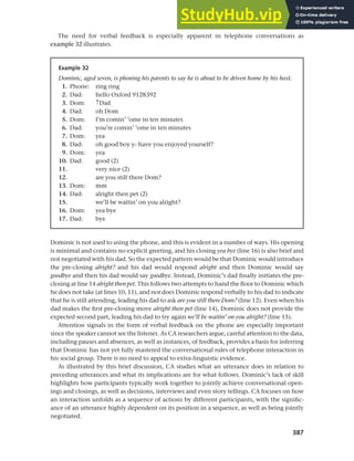 387
Chapter 14 Analysing discourse
The need for verbal feedback is especially apparent in telephone conversations as
example 32 illustrates.
Example 32
Dominic, aged seven, is phoning his parents to say he is about to be driven home by his host.
1. Phone: ring ring
2. Dad: hello Oxford 9128392
3. Dom: ↑Dad
4. Dad: oh Dom
5. Dom: I’m comin’ ’ome in ten minutes
6. Dad: you’re comin’ ’ome in ten minutes
7. Dom: yea
8. Dad: oh good boy y- have you enjoyed yourself?
9. Dom: yea
10. Dad: good (2)
11. very nice (2)
12. are you still there Dom?
13. Dom: mm
14. Dad: alright then pet (2)
15. we’ll be waitin’ on you alright?
16. Dom: yea bye
17. Dad: bye
Dominic is not used to using the phone, and this is evident in a number of ways. His opening
is minimal and contains no explicit greeting, and his closing yea bye (line 16) is also brief and
not negotiated with his dad. So the expected pattern would be that Dominic would introduce
the pre-closing alright? and his dad would respond alright and then Dominic would say
goodbye and then his dad would say goodbye. Instead, Dominic’s dad finally initiates the pre-
closing at line 14 alright then pet. This follows two attempts to hand the floor to Dominic which
he does not take (at lines 10, 11), and nor does Dominic respond verbally to his dad to indicate
that he is still attending, leading his dad to ask are you still there Dom? (line 12). Even when his
dad makes the first pre-closing move alright then pet (line 14), Dominic does not provide the
expected second part, leading his dad to try again we’ll be waitin’ on you alright? (line 15).
Attention signals in the form of verbal feedback on the phone are especially important
since the speaker cannot see the listener. As CA researchers argue, careful attention to the data,
including pauses and absences, as well as instances, of feedback, provides a basis for inferring
that Dominic has not yet fully mastered the conversational rules of telephone interaction in
his social group. There is no need to appeal to extra-linguistic evidence.
As illustrated by this brief discussion, CA studies what an utterance does in relation to
preceding utterances and what its implications are for what follows. Dominic’s lack of skill
highlights how participants typically work together to jointly achieve conversational open-
ings and closings, as well as decisions, interviews and even story tellings. CA focuses on how
an interaction unfolds as a sequence of actions by different participants, with the signific-
ance of an utterance highly dependent on its position in a sequence, as well as being jointly
negotiated.
 