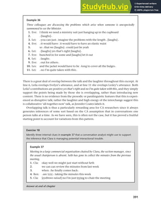 391
Chapter 14 Analysing discourse
There is a great deal of overlap between the talk and the laughter throughout this excerpt. At
line 6, Leila overlaps Evelyn’s utterance, and at line 11 she overlaps Lesley’s utterance. Both
Leila’s contributions are positive yes that’s right and no I’m quite taken with this, and they simply
support the points being made by those she is overlapping, rather than introducing new
content. There is no evidence from the prosodic or paralinguistic features that this is experi-
enced as disruptive talk; rather the laughter and high energy of the interchange suggest this
is collaborative ‘all-together-now’ talk, as Jennifer Coates labels it.
Overlapping talk is thus a particularly rewarding area for CA researchers since it always
generates inferences of some sort based on the CA assumption that in conversations one
person talks at a time. As we have seen, this is often not the case, but it has proved a fruitful
starting point to account for variations from this pattern.
Example 36
Three colleagues are discussing the problems which arise when someone is unexpectedly
summoned to see the Minister.
1. Eve: I think we need a ministry suit just hanging up in the cupboard
2. >[laughs]<
3. Lei: >you can just< imagine the problems with the length >[laughs]<
4. Eve: >it would have< it would have to have an elastic waist
5. so >that we [laughs]< could just be yeah
6. Lei: >[laughs] yes that’s right [laughs]<
7. Eve: bunched in for some and [laughs] let it out
8. Lei: >laughs<
9. Eve: >out for others<
10. Les: and the jacket would have to be >long to cover all the bulges<
11. Lei: >no I’m quite taken with this<
Exercise 18
Identify three internal clues in example 37 that a conversation analyst might use to support
the inference that Clara is managing potential interactional trouble.
Answer at end of chapter
Example 37
Meeting in a large commercial organisation chaired by Clara, the section manager, since
the usual chairperson is absent. Seth has gone to collect the minutes from the previous
meeting.
1. Cla: okay well we might just start without Seth
2. we can can review the minutes from last week
3. when >he finally comes back<
4. Ren: >are YOU< taking the minutes this week
5. Cla: [eyebrows raised] no I’m just trying to chair the meeting
 