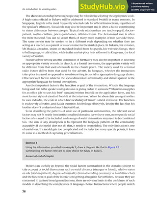 26
An introduction to sociolinguistics
The status relationship between people may be relevant in selecting the appropriate code.
A high-status official in Bukavu will be addressed in standard Swahili in many contexts. In
Singapore, English is the most frequently selected code for official transactions, regardless of
the speaker’s ethnicity. Social role may also be important and is often a factor contributing
to status differences between people. Typical role relationships are teacher–pupil, doctor–
patient, soldier–civilian, priest–parishioner, official–citizen. The first-named role is often
the more statusful. You can no doubt think of many more examples of role pairs like these.
The same person may be spoken to in a different code depending on whether they are
acting as a teacher, as a parent or as a customer in the market-place. In Bukavu, for instance,
Mr Mukala, a teacher, insists on standard Swahili from his pupils, his wife uses Kongo, their
tribal language, to talk to him, while in the market-place he is addressed in Kingwana, the local
variety of Swahili.
Features of the setting and the dimension of formality may also be important in selecting
an appropriate variety or code. In church, at a formal ceremony, the appropriate variety will
be different from that used afterwards in the church porch. The variety used for a formal
radio lecture differs from that used for the adverts. In Paraguay, whether the interaction
takes place in a rural as opposed to an urban setting is crucial to appropriate language choice.
Other relevant factors relate to the social dimensions of formality and status: Spanish is the
appropriate language for formal interactions.
Another important factor is the function or goal of the interaction. What is the language
being used for? Is the speaker asking a favour or giving orders to someone? When Kalala applies
for an office job he uses his ‘best’ standard written Swahili on the application form, and his
most formal style of standard Swahili at the interview. When he abuses his younger brother
he uses Indoubil, the code in which his vocabulary of ‘insult’ is most extensive. The function
is exclusively affective, and Kalala transmits his feelings effectively, despite the fact that his
brother doesn’t understand much Indoubil yet.
So in describing the patterns of code use of particular communities, the relevant social
factors may not fit neatly into institutionalised domains. As we have seen, more specific social
factors often need to be included, and a range of social dimensions may need to be considered
too. The aim of any description is to represent the language patterns of the community
accurately. If the model does not do that, it needs to be modified. The only limitation is one
of usefulness. If a model gets too complicated and includes too many specific points, it loses
its value as a method of capturing generalisations.
Exercise 4
Using the information provided in example 1, draw a diagram like that in Figure 2.1
summarising the factors relevant to code choice for Kalala in Bukavu.
Answer at end of chapter
Models can usefully go beyond the social factors summarised in the domain concept to
take account of social dimensions such as social distance (stranger vs friend), relative status
or role (doctor–patient), degrees of formality (formal wedding ceremony vs lunchtime chat)
and the function or goal of the interaction (getting a bargain). Nevertheless, because they are
concerned to capture broad generalisations, there are obvious limits to the usefulness of such
models in describing the complexities of language choice. Interactions where people switch
 