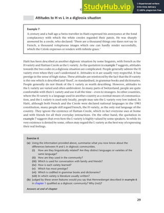 29
Chapter 2 Language choice in multilingual communities
Attitudes to H vs L in a diglossia situation
Example 7
A century and a half ago a Swiss traveller in Haiti expressed his annoyance at the fond
complacency with which the white creoles regarded their patois. He was sharply
answered by a creole, who declared: ‘There are a thousand things one dares not say in
French, a thousand voluptuous images which one can hardly render successfully,
which the Créole expresses or renders with infinite grace.’
Haiti has been described as another diglossic situation by some linguists, with French as the
H variety and Haitian Creole as the L variety. As the quotation in example 7 suggests, attitudes
towards the two codes in a diglossia situation are complicated. People generally admire the H
variety even when they can’t understand it. Attitudes to it are usually very respectful. It has
prestige in the sense of high status. These attitudes are reinforced by the fact that the H variety
is the one which is described and ‘fixed’, or standardised, in grammar books and dictionaries.
People generally do not think of the L variety as worth describing. However, attitudes to
the L variety are varied and often ambivalent. In many parts of Switzerland, people are quite
comfortable with their L variety and use it all the time – even to strangers. In other countries,
where the H variety is a language used in another country as a normal means of communica-
tion, and the L variety is used only locally, people may rate the L variety very low indeed. In
Haiti, although both French and the Creole were declared national languages in the 1983
constitution, many people still regard French, the H variety, as the only real language of the
country. They ignore the existence of Haitian Creole, which in fact everyone uses at home
and with friends for all their everyday interactions. On the other hand, the quotation in
example 7 suggests that even here the L variety is highly valued by some speakers. So while its
very existence is denied by some, others may regard the L variety as the best way of expressing
their real feelings.
Exercise 6
(a) Using the information provided above, summarise what you now know about the
differences between H and L in diglossic communities.
(i) How are they linguistically related? Are they distinct languages or varieties of the
same language?
(ii) How are they used in the community?
(iii) Which is used for conversation with family and friends?
(iv) How is each variety learned?
(v) Which has most prestige?
(vi) Which is codified in grammar books and dictionaries?
(vii) In which variety is literature usually written?
(b) Judged by these seven features would you say that Hemnesberget described in example 6
in chapter 1 qualified as a diglossic community? Why (not)?
Answers at end of chapter
 