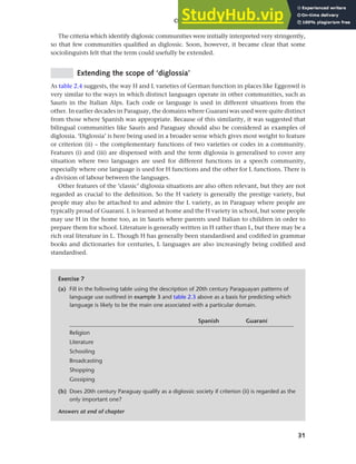 31
Chapter 2 Language choice in multilingual communities
The criteria which identify diglossic communities were initially interpreted very stringently,
so that few communities qualified as diglossic. Soon, however, it became clear that some
sociolinguists felt that the term could usefully be extended.
Extending the scope of ‘diglossia’
As table 2.4 suggests, the way H and L varieties of German function in places like Eggenwil is
very similar to the ways in which distinct languages operate in other communities, such as
Sauris in the Italian Alps. Each code or language is used in different situations from the
other. In earlier decades in Paraguay, the domains where Guaraní was used were quite distinct
from those where Spanish was appropriate. Because of this similarity, it was suggested that
bilingual communities like Sauris and Paraguay should also be considered as examples of
diglossia. ‘Diglossia’ is here being used in a broader sense which gives most weight to feature
or criterion (ii) – the complementary functions of two varieties or codes in a community.
Features (i) and (iii) are dispensed with and the term diglossia is generalised to cover any
situation where two languages are used for different functions in a speech community,
especially where one language is used for H functions and the other for L functions. There is
a division of labour between the languages.
Other features of the ‘classic’ diglossia situations are also often relevant, but they are not
regarded as crucial to the definition. So the H variety is generally the prestige variety, but
people may also be attached to and admire the L variety, as in Paraguay where people are
typically proud of Guaraní. L is learned at home and the H variety in school, but some people
may use H in the home too, as in Sauris where parents used Italian to children in order to
prepare them for school. Literature is generally written in H rather than L, but there may be a
rich oral literature in L. Though H has generally been standardised and codified in grammar
books and dictionaries for centuries, L languages are also increasingly being codified and
standardised.
Exercise 7
(a) Fill in the following table using the description of 20th century Paraguayan patterns of
language use outlined in example 3 and table 2.3 above as a basis for predicting which
language is likely to be the main one associated with a particular domain.
Spanish Guaraní
Religion
Literature
Schooling
Broadcasting
Shopping
Gossiping
(b) Does 20th century Paraguay qualify as a diglossic society if criterion (ii) is regarded as the
only important one?
Answers at end of chapter
 
