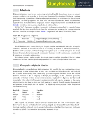 32
An introduction to sociolinguistics
Polyglossia
Diglossic situations involve two contrasting varieties, H and L. Sometimes, however, a more
sophisticated concept is needed to describe the functional distribution of different varieties
in a community. People like Kalala in Bukavu use a number of different codes for different
purposes. The term polyglossia has been used for situations like this where a community
regularly uses more than three languages. Kalala’s linguistic repertoire described above in
table 2.1 provides a nice example of polyglossic relationships.
Oi Lin Tan’s Cantonese-speaking community in Singapore, described in example 5, can
similarly be described as polyglossic, but the relationships between the various codes or
varieties are not at all straightforward. Table 2.5 represents one way of describing them.
Table 2.5 Polyglossia in Singapore
H Mandarin Singapore English formal variety
L Cantonese Hokkien Singapore English informal variety
Both Mandarin and formal Singapore English can be considered H varieties alongside
different L varieties. Mandarin functions as an H variety in relation to at least two L varieties,
Hokkien and Cantonese. Informal Singapore English is an L variety alongside the more
formal H variety. So for this speech community there are two H varieties and a number of
L varieties in a complex relationship.
Polyglossia is thus a useful term for describing situations where a number of distinct codes
or varieties are used for clearly distinct purposes or in clearly distinguishable situations.
Changes in a diglossia situation
Diglossia has been described as a stable situation. It is possible for two varieties to continue
to exist side by side for centuries, as they have in Arabic-speaking countries and in Haiti
for example. Alternatively, one variety may gradually displace the other. Latin was ousted
from its position as the H language in Europe, for example, as the L varieties gradually
expanded or leaked up into more formal domains. England was diglossic (in the broad
sense) after 1066 when the Normans were in control. French was the language of the court,
administration, the legal system and high society in general. English was the language of
the peasants in the fields and the streets. The following words provide a nice illustration
of this relationship:
English French English
ox boeuf → beef
sheep mouton → mutton
calf veau → veal
pig porc → pork
The English calf becomes French veau as it moves from the farm to the dinner table.
However, by the end of the fourteenth century, English had displaced French (while absorb-
ing huge numbers of French words such as beef, mutton, veal and pork) so there were no longer
domains in which French was the appropriate language to use.
 