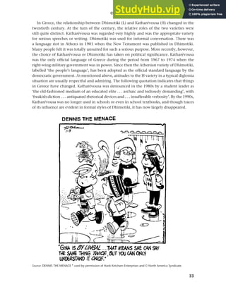 33
Chapter 2 Language choice in multilingual communities
In Greece, the relationship between Dhimotiki (L) and Katharévousa (H) changed in the
twentieth century. At the turn of the century, the relative roles of the two varieties were
still quite distinct. Katharévousa was regarded very highly and was the appropriate variety
for serious speeches or writing. Dhimotiki was used for informal conversation. There was
a language riot in Athens in 1901 when the New Testament was published in Dhimotiki.
Many people felt it was totally unsuited for such a serious purpose. More recently, however,
the choice of Katharévousa or Dhimotiki has taken on political significance. Katharévousa
was the only official language of Greece during the period from 1967 to 1974 when the
right-wing military government was in power. Since then the Athenian variety of Dhimotiki,
labelled ‘the people’s language’, has been adopted as the official standard language by the
democratic government. As mentioned above, attitudes to the H variety in a typical diglossia
situation are usually respectful and admiring. The following quotation indicates that things
in Greece have changed. Katharévousa was denounced in the 1980s by a student leader as
‘the old-fashioned medium of an educated elite . . . archaic and tediously demanding’, with
‘freakish diction . . . antiquated rhetorical devices and . . . insufferable verbosity’. By the 1990s,
Katharévousa was no longer used in schools or even in school textbooks, and though traces
of its influence are evident in formal styles of Dhimotiki, it has now largely disappeared.
Source: DENNIS THE MENACE ® used by permission of Hank Ketcham Enterprises and © North America Syndicate.
 
