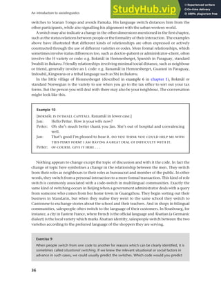 36
An introduction to sociolinguistics
switches to Sranan Tongo and avoids Pamaka. His language switch distances him from the
other participants, while also signalling his alignment with the urban western world.
A switch may also indicate a change in the other dimensions mentioned in the first chapter,
such as the status relations between people or the formality of their interaction. The examples
above have illustrated that different kinds of relationships are often expressed or actively
constructed through the use of different varieties or codes. More formal relationships, which
sometimes involve status differences too, such as doctor–patient or administrator–client, often
involve the H variety or code: e.g. Bokmål in Hemnesberget, Spanish in Paraguay, standard
Swahili in Bukavu. Friendly relationships involving minimal social distance, such as neighbour
or friend, generally involve an L code: e.g. Ranamål in Hemnesberget, Guaraní in Paraguay,
Indoubil, Kingwana or a tribal language such as Shi in Bukavu.
In the little village of Hemnesberget (described in example 6 in chapter 1), Bokmål or
standard Norwegian is the variety to use when you go to the tax office to sort out your tax
forms. But the person you will deal with there may also be your neighbour. The conversation
might look like this.
Example 10
[BOKMÅL IS IN SMALL CAPITALS. Ranamål in lower case.]
Jan: Hello Petter. How is your wife now?
Petter: Oh she’s much better thank you Jan. She’s out of hospital and convalescing
well.
Jan: That’s good I’m pleased to hear it. DO YOU THINK YOU COULD HELP ME WITH
THIS PESKY FORM? I AM HAVING A GREAT DEAL OF DIFFICULTY WITH IT.
Petter: OF COURSE. GIVE IT HERE . . .
Nothing appears to change except the topic of discussion and with it the code. In fact the
change of topic here symbolises a change in the relationship between the men. They switch
from their roles as neighbours to their roles as bureaucrat and member of the public. In other
words, they switch from a personal interaction to a more formal transaction. This kind of role
switch is commonly associated with a code-switch in multilingual communities. Exactly the
same kind of switching occurs in Beijing when a government administrator deals with a query
from someone who comes from her home town in Guangzhou. They begin sorting out their
business in Mandarin, but when they realise they went to the same school they switch to
Cantonese to exchange stories about the school and their teachers. And in shops in bilingual
communities, salespeople often switch to the language of their customers. In Strasbourg, for
instance, a city in Eastern France, where French is the official language and Alsatian (a Germanic
dialect) is the local variety which marks Alsatian identity, salespeople switch between the two
varieties according to the preferred language of the shoppers they are serving.
Exercise 9
When people switch from one code to another for reasons which can be clearly identified, it is
sometimes called situational switching. If we knew the relevant situational or social factors in
advance in such cases, we could usually predict the switches. Which code would you predict
 