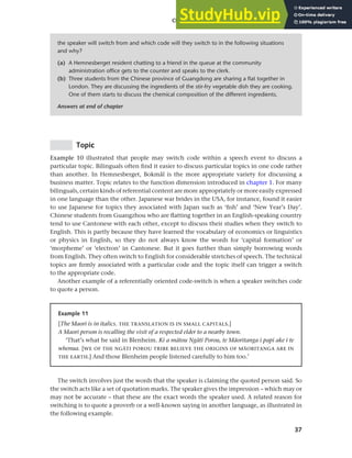 37
Chapter 2 Language choice in multilingual communities
Topic
Example 10 illustrated that people may switch code within a speech event to discuss a
particular topic. Bilinguals often find it easier to discuss particular topics in one code rather
than another. In Hemnesberget, Bokmål is the more appropriate variety for discussing a
business matter. Topic relates to the function dimension introduced in chapter 1. For many
bilinguals, certain kinds of referential content are more appropriately or more easily expressed
in one language than the other. Japanese war brides in the USA, for instance, found it easier
to use Japanese for topics they associated with Japan such as ‘fish’ and ‘New Year’s Day’.
Chinese students from Guangzhou who are flatting together in an English-speaking country
tend to use Cantonese with each other, except to discuss their studies when they switch to
English. This is partly because they have learned the vocabulary of economics or linguistics
or physics in English, so they do not always know the words for ‘capital formation’ or
‘morpheme’ or ‘electron’ in Cantonese. But it goes further than simply borrowing words
from English. They often switch to English for considerable stretches of speech. The technical
topics are firmly associated with a particular code and the topic itself can trigger a switch
to the appropriate code.
Another example of a referentially oriented code-switch is when a speaker switches code
to quote a person.
the speaker will switch from and which code will they switch to in the following situations
and why?
(a) A Hemnesberget resident chatting to a friend in the queue at the community
administration office gets to the counter and speaks to the clerk.
(b) Three students from the Chinese province of Guangdong are sharing a flat together in
London. They are discussing the ingredients of the stir-fry vegetable dish they are cooking.
One of them starts to discuss the chemical composition of the different ingredients.
Answers at end of chapter
Example 11
[The Maori is in italics. THE TRANSLATION IS IN SMALL CAPITALS.]
A Maori person is recalling the visit of a respected elder to a nearby town.
‘That’s what he said in Blenheim. Ki a mAtou NgAti Porou, te MAoritanga i papi ake i te
whenua. [WE OF THE NG9TI POROU TRIBE BELIEVE THE ORIGINS OF M9ORITANGA ARE IN
THE EARTH.] And those Blenheim people listened carefully to him too.’
The switch involves just the words that the speaker is claiming the quoted person said. So
the switch acts like a set of quotation marks. The speaker gives the impression – which may or
may not be accurate – that these are the exact words the speaker used. A related reason for
switching is to quote a proverb or a well-known saying in another language, as illustrated in
the following example.
 