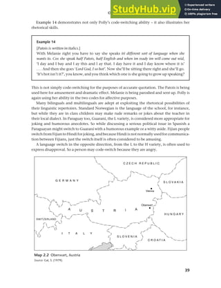 39
Chapter 2 Language choice in multilingual communities
Example 14 demonstrates not only Polly’s code-switching ability – it also illustrates her
rhetorical skills.
Map 2.2 Oberwart, Austria
Source: Gal, S. (1979).
Example 14
[Patois is written in italics.]
With Melanie right you have to say she speaks tri different sort of language when she
wants to. Cos she speak half Patois, half English and when im ready im will come out wid,
‘I day and I bay and I ay this and I ay that. I day have it and I day know where it is’
. . . And then she goes ‘Lord God, I so hot’. Now she’ll be sitting there right and she’ll go.
‘It’s hot isn’t it?’, you know, and you think which one is she going to grow up speaking?
This is not simply code-switching for the purposes of accurate quotation. The Patois is being
used here for amusement and dramatic effect. Melanie is being parodied and sent up. Polly is
again using her ability in the two codes for affective purposes.
Many bilinguals and multilinguals are adept at exploiting the rhetorical possibilities of
their linguistic repertoires. Standard Norwegian is the language of the school, for instance,
but while they are in class children may make rude remarks or jokes about the teacher in
their local dialect. In Paraguay too, Guaraní, the L variety, is considered more appropriate for
joking and humorous anecdotes. So while discussing a serious political issue in Spanish a
Paraguayan might switch to Guaraní with a humorous example or a witty aside. Fijian people
switch from Fijian to Hindi for joking, and because Hindi is not normally used for communica-
tion between Fijians, just the switch itself is often considered to be amusing.
A language switch in the opposite direction, from the L to the H variety, is often used to
express disapproval. So a person may code-switch because they are angry.
 
